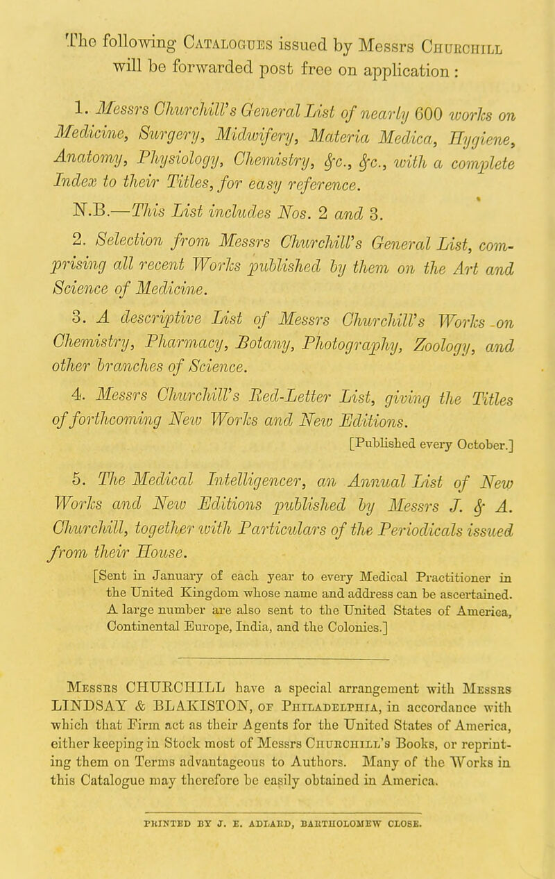 The following Catalogues issued by Messrs Churchill will be forwarded post free on application : 1. Messrs Churchill's General List of nearly 600 works on Medicine, Surgery, Midwifery, Materia Medica, Hygiene, Anatomy, Physiology, Chemistry, $c, $c, with a complete Index to their Titles, for easy reference. * N.B.—This List includes Nos. 2 and 3. 2. Selection from Messrs Churchill's General List, com- prising all recent WorJcs published by them on the Art and Science of Medicine. 3. A descriptive List of Messrs ChurchilVs Worts on Chemistry, Pharmacy, Botany, Photography, Zoology, and other branches of Science. 4. Messrs ChurchilVs Bed-Letter List, giving the Titles of forthcoming New Worlcs and New Editions. [Published every October.] 5. The Medical Intelligencer, an Annual List of New Worlcs and New Editions published by Messrs J. Sf A. Churchill, together with Particulars of the Periodicals issued from their House. [Sent in January of eacli year to every Medical Practitioner in tbe United Kingdom whose name and address can be ascertained. A large number are also sent to the United States of America, Continental Europe, India, and the Colonies.] Messus CHUECHILL have a special arrangement with Messes LINDSAY & BLAKISTON, of Philadelphia, in accordance with which that Firm act as their Agents for the United States of America, either keeping in Stock most of Messrs CnuitcniLL's Books, or reprint- ing them on Terms advantageous to Authors. Many of the Works in this Catalogue may therefore be easily obtained in America. PllINTED BY J. E. ADLAItD, BAUTIIOLOMEW CLOSE.