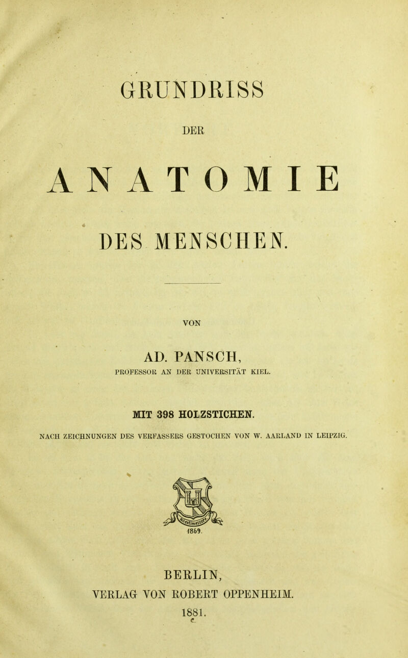 GRUNDRISS DER ANATOMIE ' DES MENSCHEN, VON AD. PANSCH, PßOFESSOÜ AN DER UNIVERSITÄT KIEL. MIT 398 HOLZSTICHEN. NACH ZEICHNUNGEN DES VERFASSERS GESTOCHEN VON W. AARLAND IN LEIPZIG. 4869. BERLIN, VERLAG VON ROBERT OPPENHEIM. 1881.