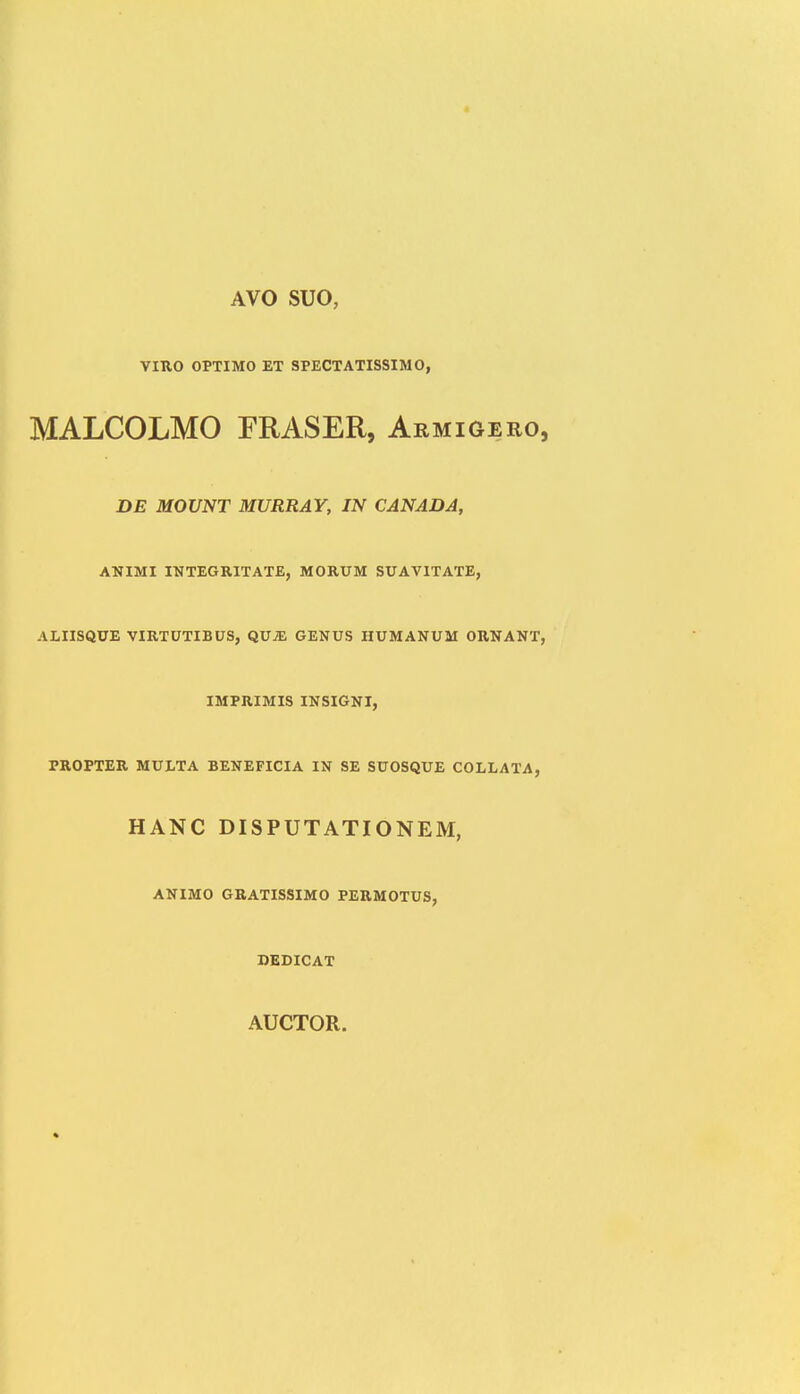 AVO SUO, VIUO OPTIMO ET SPECTATISSIMO, MALCOLMO FRASER, Armigero DE MOUNT MURRAY, IN CANADA, ANIMI INTEGRITATE, MORUM SUAVITATE, ALIISQUE VIRTUTIBUS, QVJE GENUS HUMANUM ORNANT IMPRIMIS INSIGNI, PROPTER MULTA BENEFICIA IN SE SUOSQUE COLLATA, HANC DISPUTATIONEM, ANIMO GRATISSIMO PERMOTUS, DEDICAT AUCTOR.