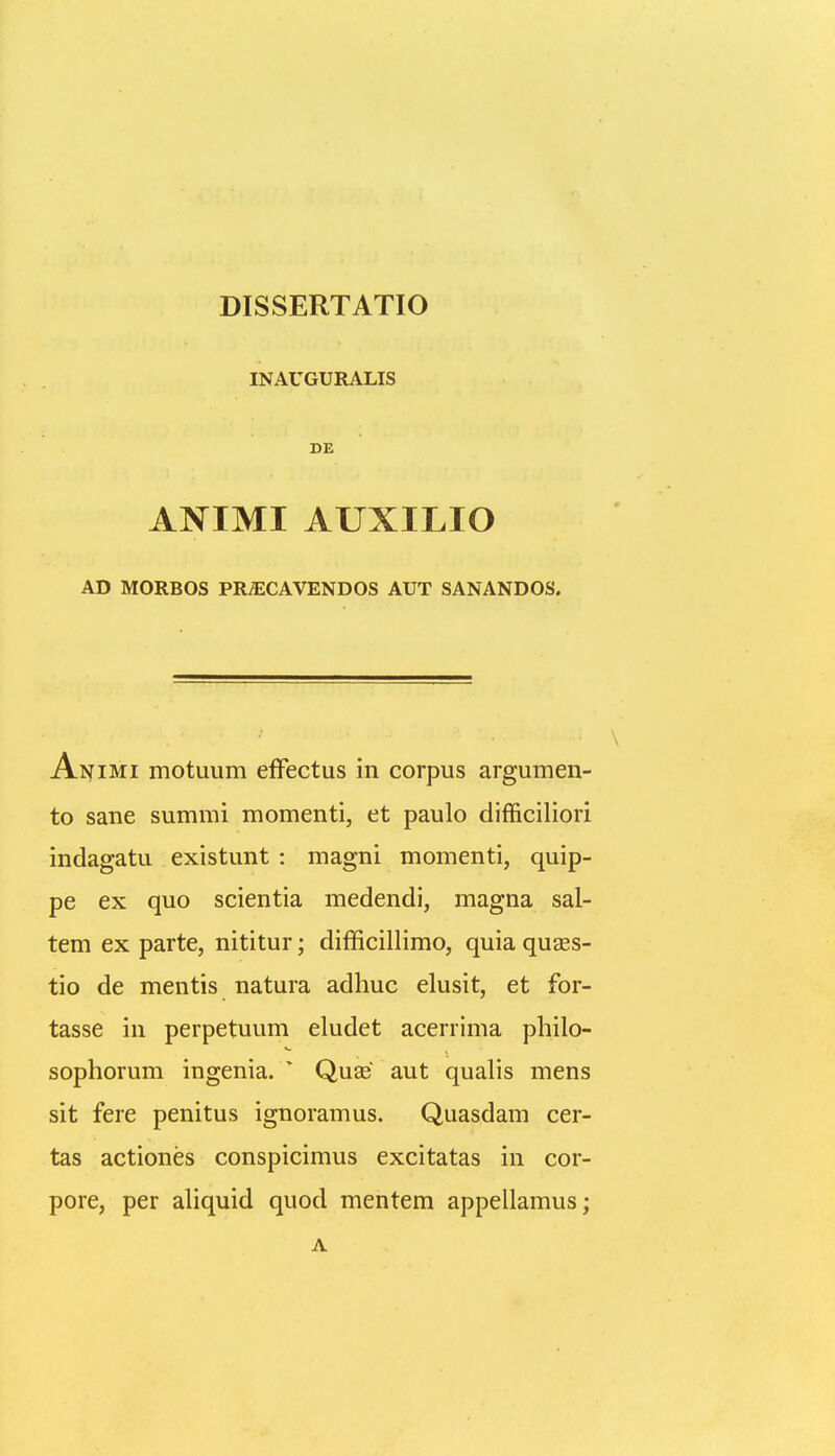 DISSERTATIO INAUGURALIS DE ANIMI AUXILIO AD MORBOS PRyECAVENDOS AUT SANANDOS. Aj^imi motuum efFectus in corpus argumen- to sane summi momenti, et paulo difficiliori indagatu existunt : magni momenti, quip- pe ex quo scientia medendi, magna sal- tem ex parte, nititur; difficillimo, quia quEes- tio de mentis natura adhuc elusit, et for- tasse in perpetuum eludet acerrima philo- sophorum ingenia. ^ Quae aut quahs mens sit fere penitus ignoramus. Quasdam cer- tas actiones conspicimus excitatas in cor- pore, per ahquid quod mentem appellamus; A