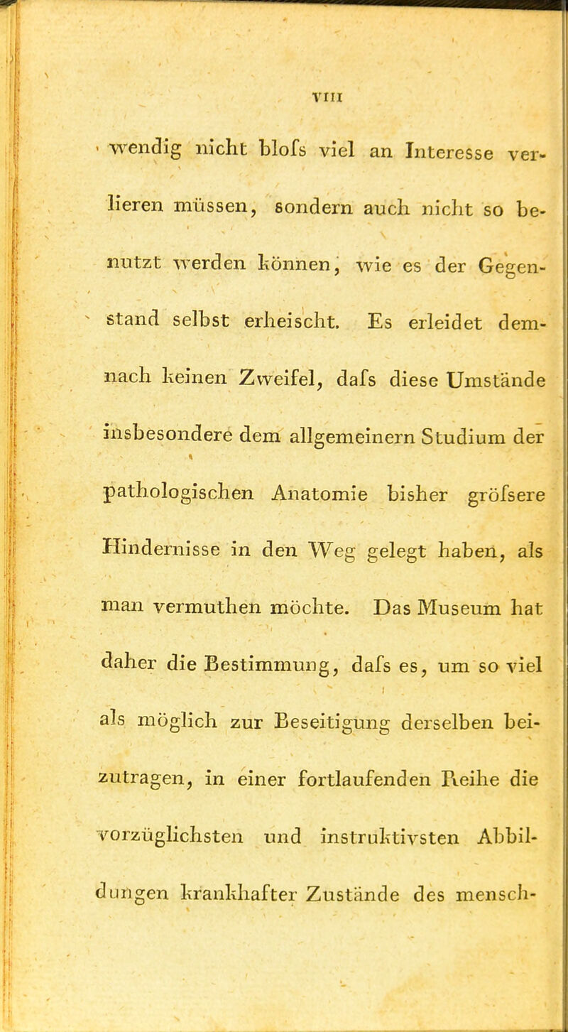 - wendig nicht blofs viel an Interesse ver- lieren müssen, sondern auch nicht so be- nutzt werden können, wie es der Gegen- stand selbst erheischt. Es erleidet dem- nach keinen Zweifel, dafs diese Umstände insbesondere dem allgemeinern Studium der pathologischen Anatomie bisher gröfsere Hindernisse in den Weg gelegt haben, als man vermuthen möchte. Das Museum hat daher die Bestimmung, dafs es, um so viel als möglich zur Beseitigung derselben bei- zutragen, in einer fortlaufenden Reihe die vorzüglichsten und instruktivsten Abbil- dungen krankhafter Zustände des mensch-