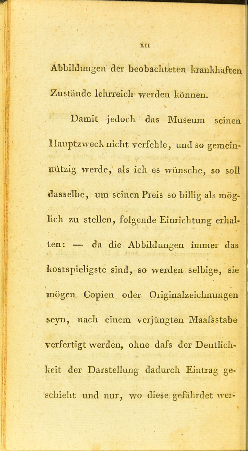 Abbildungen der beobachteten kranlihaften Zustande lehrreich werden können. Damit jedoch das Museum seinen Hauptzweck nicht verfehle, und so gemein- nützig werde, als ich es wünsche, so soll dasselbe, um seinen Preis so billig als mög- lich zu stellen, folgende Einrichtung erhal- ten: —> da die Abbildungen immer das kostspieligste sind, so werden selbige, sie mögen Copien oder Originalzeichnungen seyn, nach einem verjüngten Maafsstabe verfertigt werden, ohne dafs der DeutHch- keit der Darstellung dadurch Eintrag ge- schieht und nur, wo diese gefährdet wer-