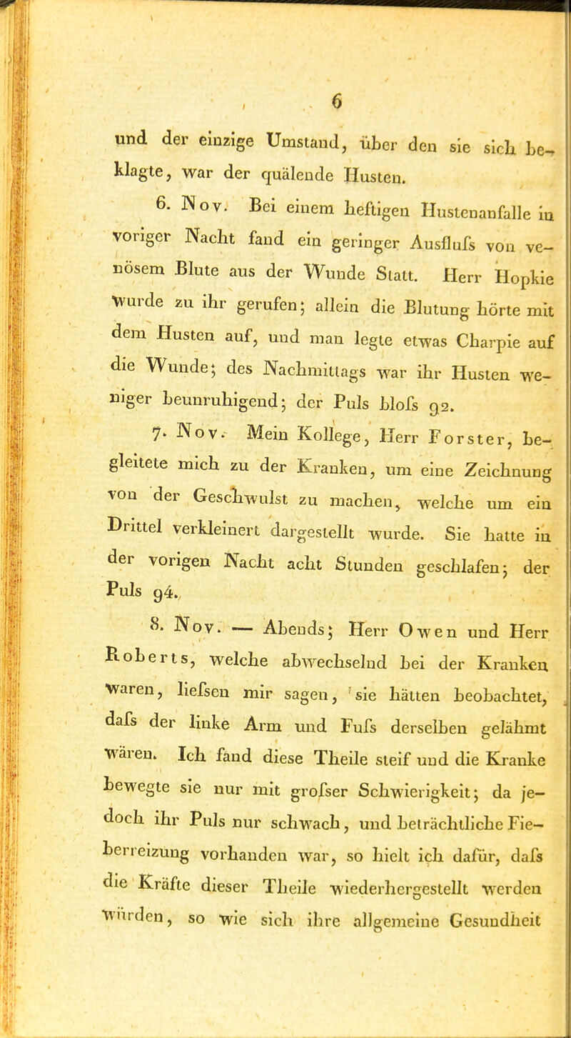 und der einzige Umstand, über den sie sich be-, klagte, war der quälende Husten. 6. Nov. Bei einem heftigen Hustenanfalle la voriger Nacht fand ein geringer Ausflufs von ve- nösem Blute aus der Wunde Statt. Herr Hopkie ^vurde zu ihr gerufen; allein die Blutung hörte mit dem Husten auf, und man legte etwas Charpie auf die Wunde; des Nachmittags war ihr Husten we- niger beunruhigend; der Puls blofs 92. 7- Nov. Mein Kollege, Herr Förster, be- gleitete mich zu der Kranken, um eine Zeichnung von der Geschwulst zu machen, welche um ein Drittel verUeinert dargestellt wurde. Sie hatte in der vorigen Nacht acht Stunden geschlafen; der Puls g4. 8. Nov. — Abends; Herr Owen und Herr Roberts, welche abwechselnd bei der Krankeu waren, liefsen mir sagen, 'sie hätten beobachtet, dafs der linke Arm und Fufs derselben gelähmt Wären. Ich fand diese Theile steif und die Kranke bewegte sie nur mit grofser Schwierigkeit; da je- doch ihr Puls nur schwach, und belrächthche Fie- berreizung vorhanden war, so hielt ieh dafür, dafs die Kräfte dieser Theile wiederhergestellt werden Wurden, so wie sich ihre allgemeine Gesundheit