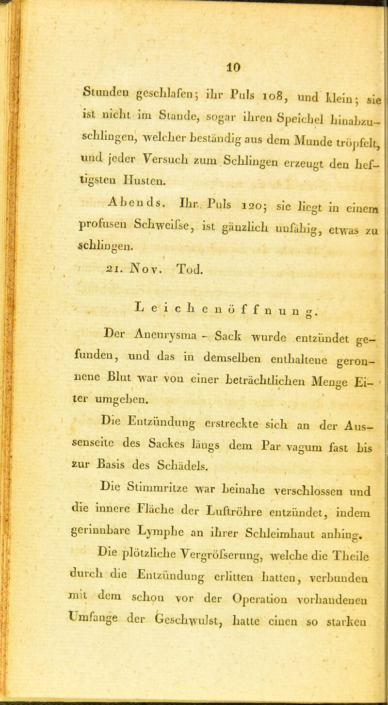 m; Sie Slundea geschlafen; ihr Puls 108, und klei ist nicht im Staude, sogar ihreu Speichel hinabzu- schlingeu, welcher hestandig aus dem Munde iröjjfclt, und jeder Versuch zum Schlingen erzeugt den hef- tigsten Husten. Abends. Ihr, Puls 120; sie liegt in einem profusen Schweifse, ist gänzlich unfähig, etwas zu schhugen. 21. Nov. Tod. er O Leichenöffnun Der Aneurysma - Sack wurde entzündet ge- funden, und das in demselben enthaltene geron- nene Blut war von einer beträchtlichen Meuee Ei- ter umgeben. Die Entzündung erstreckte sich an der Aus- senseite des Sackes längs dem Par vagum fast bis zur Basis des Schädels. Die Stimmritze war beinahe verschlossen und die inuere Fläche der Luftröhre entzündet, indem gerinnbare Lymphe an ihrer Schleimhaut anhiuff. Die plötzliche Vergröfseruug, welche die Theile durch die Entzündung erlitten halten, verbunden mit dem schon vor der Operation vorhandenen Lmfange der Geschwulst, hatte einen so starken