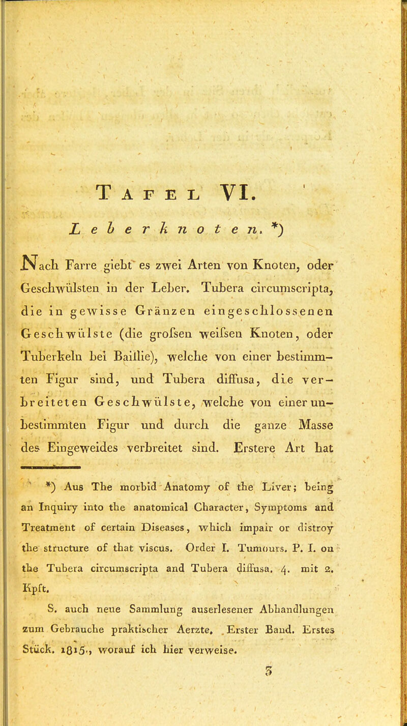 Tafel VI. Leherknoten.*) JN^ach Farre giebt es zwei Arten von Knoten, oder Geschwülsten in der Leber, Tubera circuniscripta, die in gewisse Gränzen eingeschlossenen Geschwülste (die grofsen weifsen Knoten, oder Tuberkeln bei Baülie), welche von einer bestimm- ten Figur sind, und Tubera diffusa, die ver- breiteten Geschwülste, welche von einerun- bestimmten Figur und durch die ganze Masse des Eingeweides verbreitet sind. Erstere Art hat *) Aus The morbid Anatomy of tlie Liver; being an Inquiry into the anatomical Character, Symptoms and Treatment of certain Diseases, which impair or distroy the structure of that viscus. Order I. Tumours. P. I. on' the Tubera circumscripta and Tubera diffusa. 4. mit 2. Kpft. ' S. auch neue Sammlung auserlesener Abhandlungen zum Gebrauche praktischer Aerzte, .Erster Band. Erstes Stück. 18»5'» worauf ich hier verweise.