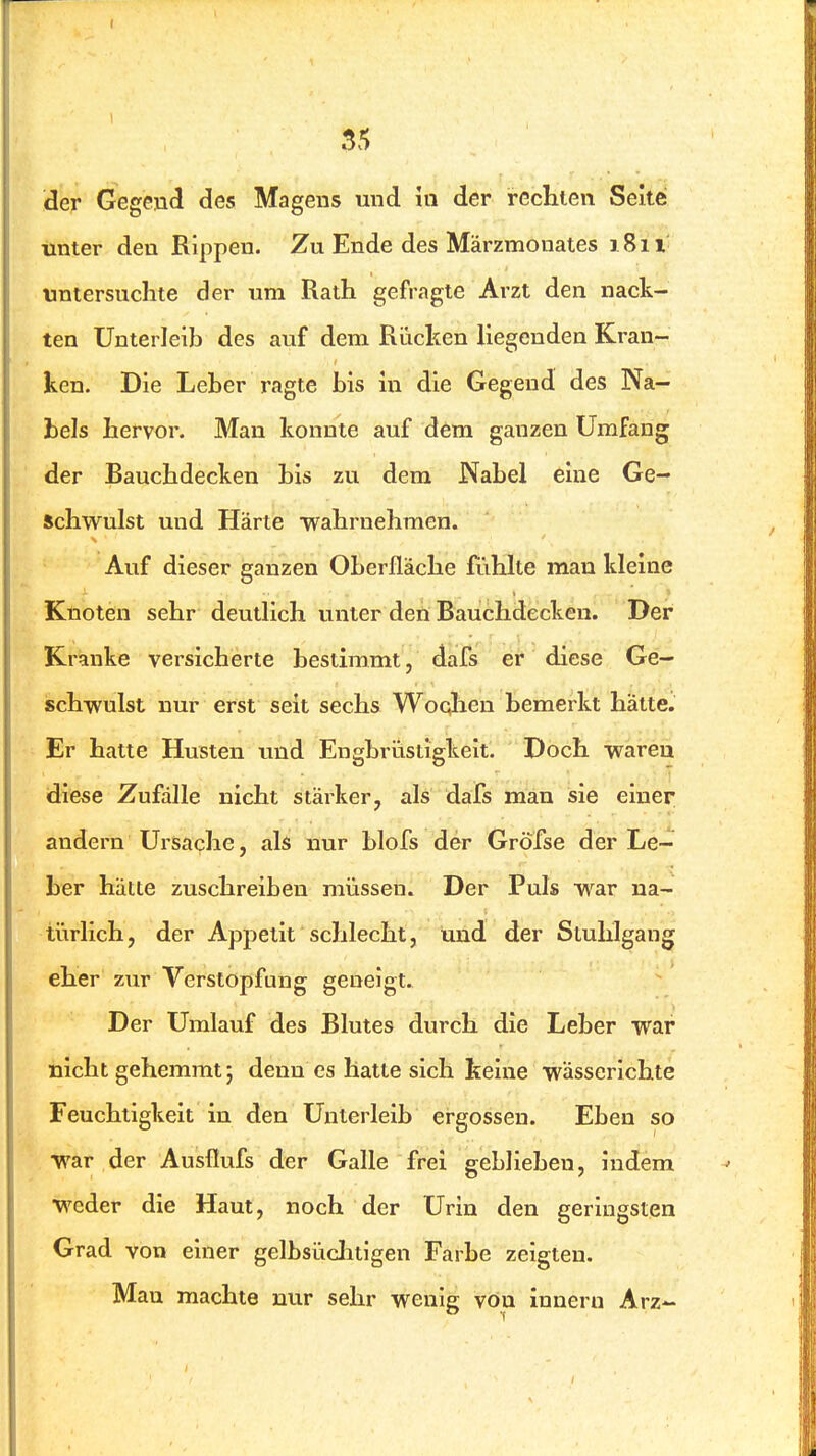 der Gegend des Magens und m der rechten Seite: unter den Rippen. Zu Ende des Märzmonates 1811 untersuchte der um Rath gefragte Arzt den nack- ten Unterleib des auf dem Rüchen hegenden Kran- ken. Die Leber ragte bis in die Gegend des Na- bels hervor. Man konnte auf dem ganzen Umfang der Bauchdecken bis zu dem Nabel eine Ge- schwulst und Härte -wahrnehmen. Auf dieser ganzen Oberfläche fühlte man kleine Knoten sehr deutlich unter den Bauchdecken. Der Kranke versicherte bestimmt, dafs er diese Ge- schwulst nur erst seit sechs Woqlien bemerkt hätte. Er hatte Husten und Engbrüstigkeit. Doch waren diese Zufälle nicht stärker, als dafs man sie einer andern Ursache, als nur blofs der Gröfse der Le- ber hätte zuschreiben müssen. Der Puls war na- türlich , der Appetit schlecht, imd der Stuhlgang eher zur Verstopfang geneigt. Der Umlauf des Blutes durch die Leber war nicht gehemmt; denn es hatte sich teine wässerlchte Feuchtigkeit in den Unterleib ergossen. Eben so war der Ausflufs der Galle frei geblieben, indem weder die Haut, noch der Urin den geringsten Grad von einer gelbsüclitigen Farbe zeigten. Man machte nur sehr wenig von innern Arz-