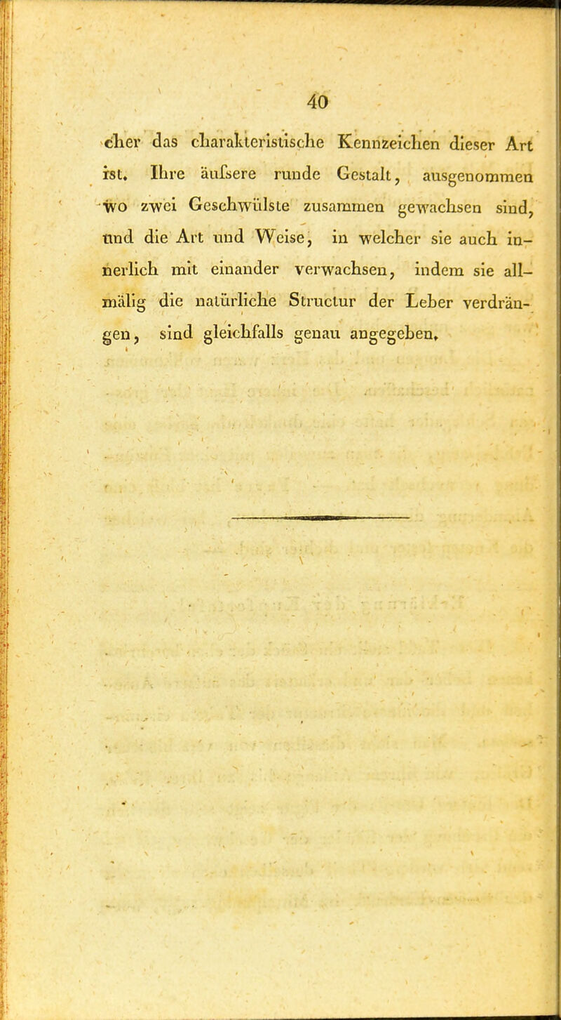 thev das cliarakierlstische Kennzeichen dieser Art ist. Ihre äufsere runde Gesiak, ausgenommen wo zwei Geschwülste zusammen gewachsen sind, tmd die Art und Weise, in welcher sie auch in- nerlich mit einander verwachsen, indem sie all- mälig die natürliche Struclur der Leber verdrän- gen, sind gleichfalls genau angegeben»