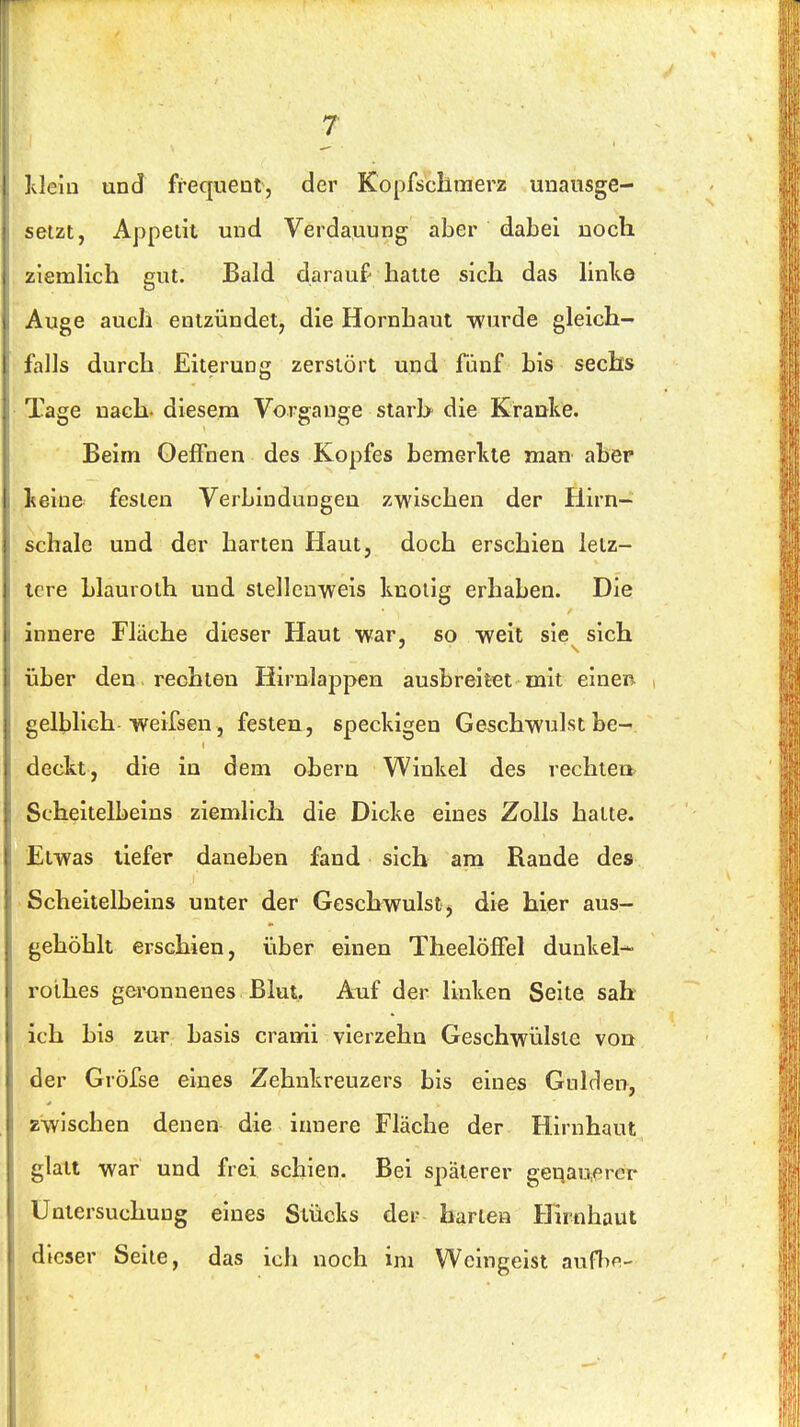 Idelu und frequeut, der Kopfscllmerz unausge- setzt, Appetit und Verdauung aber dabei noch ziemlich gut. Bald darauf hatte sich das linke Auge auch entzündet, die Hornhaut wurde gleich- falls durch Eiterung zerstört und fünf bis sechs Tage nach- diesem Vorgänge starh die Kranke. Beim OefFnen des Kopfes bemerkte man aber keine festen Verbindungen zwischen der Hirn- schale und der harten Haut, doch erschien letz- tere hlauroth und slellenweis knotig erhaben. Die innere Fläche dieser Haut war, so weit sie sich über den rechten Hirnlappen ausbreitet mit einen , gelblich weifsen, festen, speckigen Geschwulst be- deckt, die in dem obern Winkel des rechte» Scheitelbeins ziemlich die Dicke eines Zolls hatte. Etwas liefer daneben fand sich am Rande des Scheitelbeins unter der Geschwulst, die hier aus- gehöblt erschien, über einen TheelöfFel dunkel- roihes ger£)nnenes Blut. Auf der linken Seite sah ich bis zur basis cranrii vierzehn Geschwülste von der Gröfse eines Zehnkreuzers bis eines Gulden, zwischen denen die innere Fläcbe der Hirnhaut glatt war und frei schien. Bei späterer gei;au,erer Untersuchung eines Stücks der harten Hirnhaut dieser Seite, das ich noch im Weingeist aufhn-