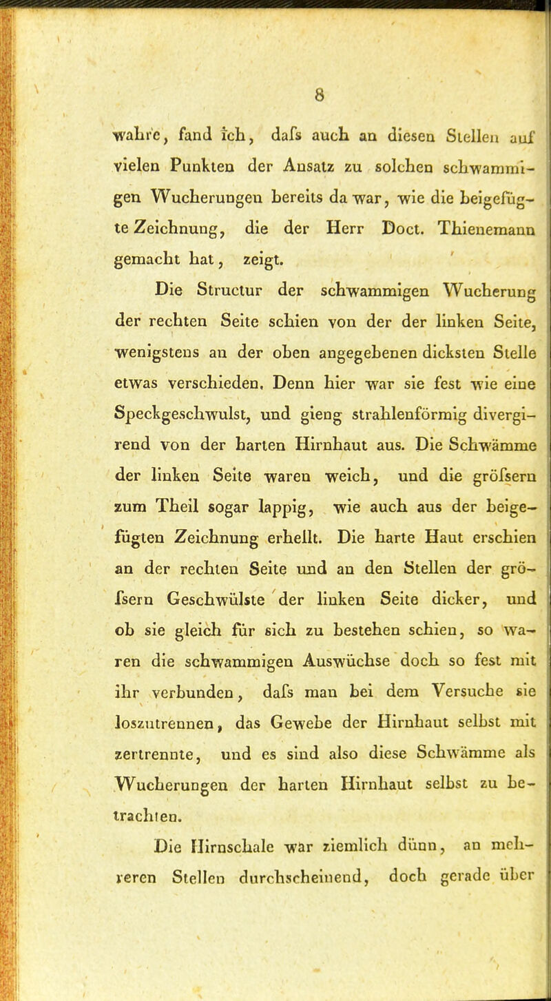 walirc, fand ich, dafs aucK an diesea Siellea aui vielen Punkten der Ansatz zu solchen schwammi- gen Wucherungen hereits dawar, wie die beigefüg- te Zeichnung, die der Herr Doct. Thienemann gemacht hat, zeigt. Die Structur der schwammigen Wucherung der rechten Seite schien von der der linken Seite, wenigstens an der oben angegebenen dicksten Stelle etwas verschieden. Denn hier war sie fest wie eine Speckgeschwulst, und gieng strahlenförmig divergi- rend von der harten Hirnhaut aus. Die Schwämme der linken Seite waren weich, und die gröfsern zum Theil sogar lappig, wie auch aus der beige- fügten Zeichnung erhellt. Die harte Haut erschien an der rechten Seite und au den Stellen der grö- fsern Geschwülste der linken Seite dicker, und ob sie gleich für sich zu bestehen schien, so wa- ren die schwammigen Auswüchse doch so fest mit ihr verbunden, dafs man bei dem Versuche sie loszutrennen, das Gewebe der Hirnhaut selbst mit zertrennte, und es sind also diese Schwämme als Wucherungen der harten Hirnhaut selbst zu be- trachten. Die Hirnschale war ziemlich dünn, an mcli- leren Stellen durchscheinend, doch gerade über