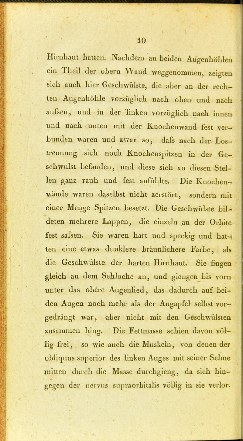 Hii nljaut Iialteo. Naelidem an beiden AugenhöLlen ein Theil der oberu Wand weggenommen, zeigten sich auch hier Geschwülste, die aber an der rech- ten Augenhöhle vorzüglich nach oben und nach aufsen, und in der linken vorzüglich nach innen und nach unten mit der Knochenwand fest ver- bunden waren und zwar so, dafs nach der Los- Irennung sich noch Knocheuspitzen in der Ge- schwulst befanden, und diese sich an diesen Stel- len ganz rauh und fest anfühlte. Die Knocheu- wände waren daselbst nicht zerstört^ sondern mit einer Menge Spitzen besetzt. Die Geschwülste bil- deten mehrere Lappen, die einzeln an der Orbiie fest safsen. Sie waren hart und speckig und hat-- ten eine etwas dunklere bräunlichere Farbe, als die Geschwülste der harten Hirnhaut. Sie fingen gleich an dem Sehloche au, und giengen bis vorn unter das obere Augenlied, das. dadurch auf bei- den Augen noch mehr als der Augapfel selbst vor- gedrängt war, aber nicht mit den Geschwülsten zusammen hing. Die FeLtmasse schien davon völ- lig frei, so wie auch die Muskeln, von denen der obliquus superior des linken Auges mit seiner Sehne mitten durch die Masse durcbgieug, da sich hin- gegen der nervus snpraorbilalis völlig in sie verlor.