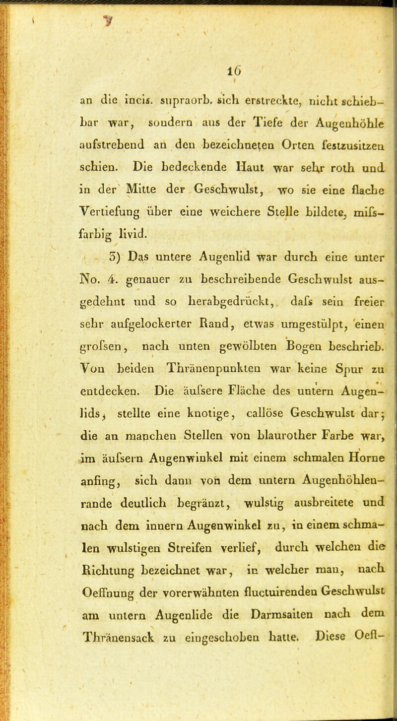 16 an die incls. supraorb. sich erstreckte, nicht schieb- bar war, sondern aus der Tiefe der Augenhöhle aufstrebend an den bezeichneten Orten festzusitzen schien. Die bedeckende Haut war sehr roth und in der Mitte der Geschwulst, wo sie eine flache Vertiefung über eine weichere Steile bildete, mlfs- farbig livid. 3) Das untere Augenlid war durch eine unter No. 4. genauer zu beschreibende Geschwulst aus- gedehnt und so herabgedrückt, dafs sein freier sehr aufgelockerter Rand, etwas umgestülpt, einen grofsen, nach unten gewölbten Bogen beschrieb. Von beiden Thränenpunkten war keine Spur zu entdecken. Die aufsere Fläche des untern Augen- lids^ stellte eine knotige, callöse Geschwulst dar; die an manchen Stellen von blaurother Farbe war, im äufsern Augenwinkel mit einem schmalen Hörne anfing, sich dann von dem untern Augenhöhlen- rande deutlich begränzt, wulstig ausbreitete und nach dem innern Augenwinkel zu, in einem schma- len wulstigen Streifen verlief, durch welchen die Richtung bezeichnet war, in welcher man, nach Oeffnung der vorerwähnten fluctuirenden Geschwulst am untern Augenlide die Darmsailen nach dem Thränensack zu eingeschoben hatte. Diese Oeft-