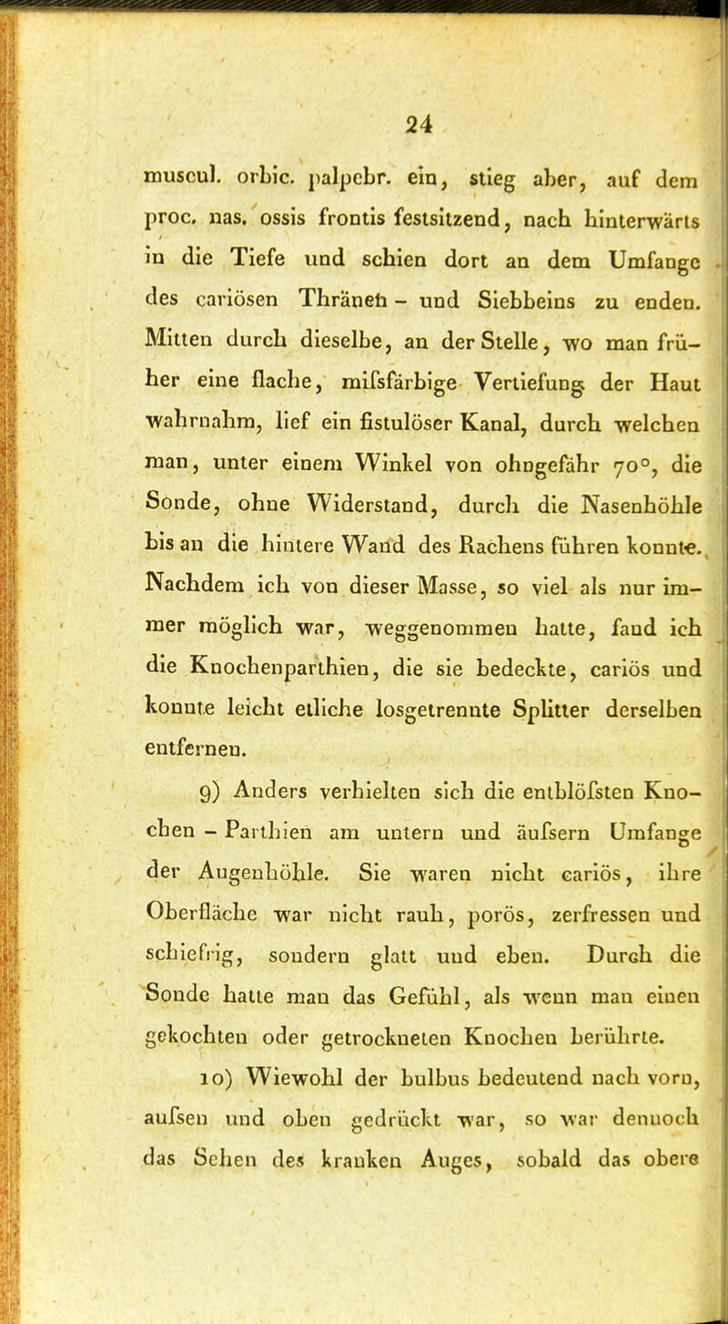 muscul. orbic. palpebr. ein, stieg aber, auf dem proc, nas. ossis frontis festsitzend, nach hinterwärts in die Tiefe und schien dort an dem Umfange des cariösen Thräneh - und Siebbeins zu enden. Mitten durch dieselbe, an der Stelle, wo man frü- her eine flache, mifsfärbige Vertiefung; der Haut wahrnahm, lief ein fistulöser Kanal, durch welchen man, unter einem Winkel von ohngefdhr 70°, die Sonde, ohne Widerstand, durch die Nasenhöhle bis an die hintere Wand des Rachens führen könnt«. Nachdem ich von dieser Masse, so viel als nur im- mer möglich war, weggenommen hatte, fand ich die Knochenparthien, die sie bedeckte, cariös und konnte leicht etliche losgetrennte SpUtier derselben entfernen. 9) Anders verhielten sich die eniblöfsten Kno- chen - Partbien am untern und äufsern Umfange der Augenbühle. Sie waren nicht cariös, ihre Oberfläche war nicht rauh, porös, zerfressen und schiefrig, sondern glatt und eben. Durch die Sonde halte man das Gefühl, als wenn man einen gekochten oder getrockneten Knochen berührte. 10) Wiewohl der bulbus bedeutend nach vorn, aufsen und oben gedrückt war, so war dennoch das Sehen des kranken Auges, sobald das obere
