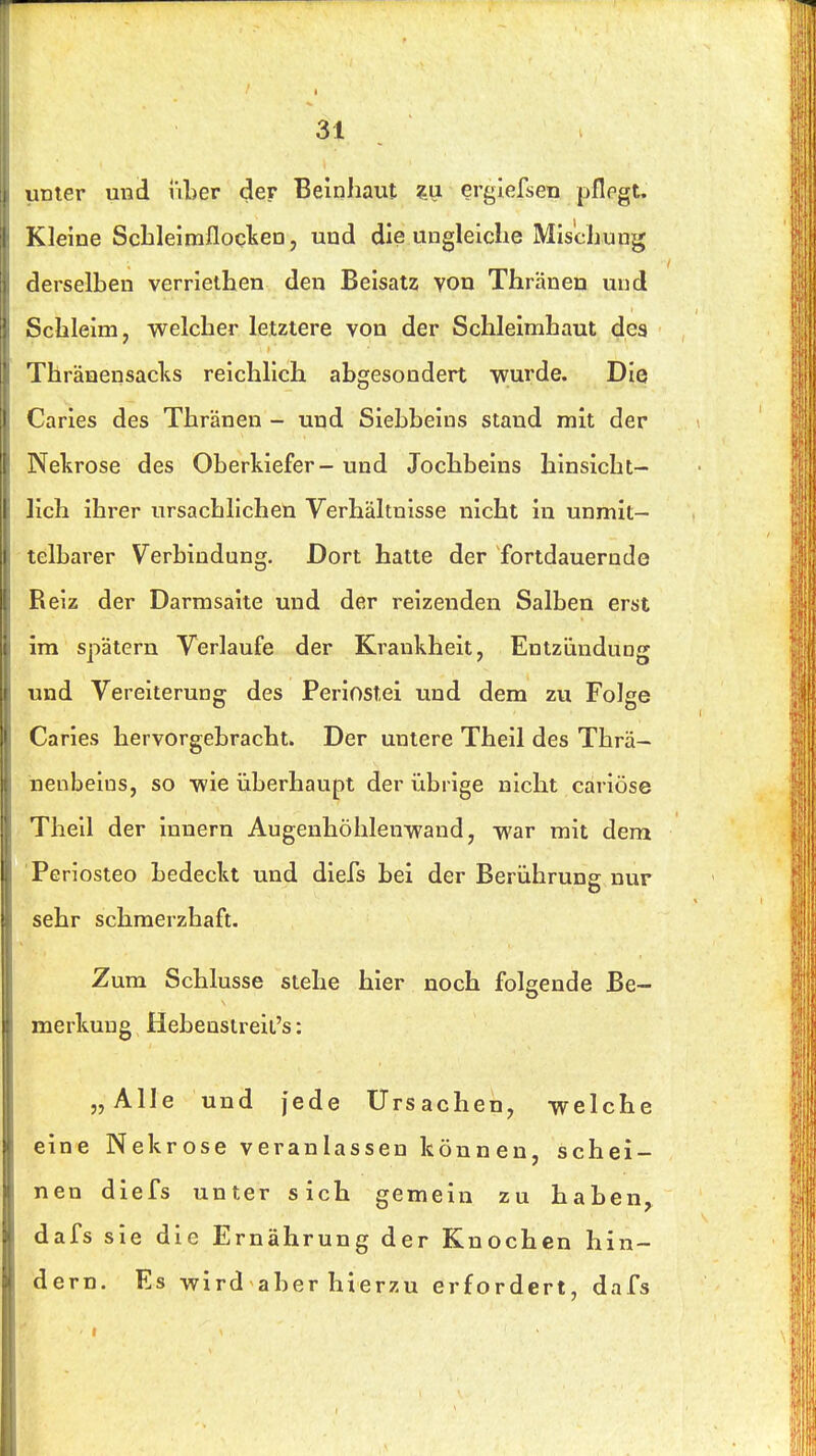 linier und über der Beinhaut ?u erglefsen pflegt. Kleine Scbleimfloqlsen, und die ungleiche Mischung derselben verrlethen den Beisatz von Thränen und Schleim, welcher letztere von der Schleimhaut des Thränensacks reichlich abgesondert wurde. Die Caries des Thränen - und Siebbeins stand mit der Nekrose des Oberkiefer - und Jochbeins hinsicht- •Ich ihrer ursachlichen Verhältnisse nicht in unmit- telbarer Verbindung, Dort hatte der fortdauernde Reiz der Darmsaite und der reizenden Salben erst im spätem Verlaufe der Krankheit, Entzündung und Vereiterung des Periostei und dem zu Folee Caries hervorgebracht. Der untere Theil des Thrä- nenbeins, so wie überhaupt der übrige nicht cariöse Theil der innern Augenhöhlenwand, war mit dem Periosteo bedeckt und diefs bei der Berührung nur sehr schmerzhaft. Zum Schlüsse stehe hier noch folgende Be- merkung Hebenstreii's: „Alle und jede Ursachen, welche eine Nekrose veranlassen können, schei- nen diefs unter sich gemein zu haben, dafs sie die Ernährung der Knochen hin- dern. Es wird aber hierzu erfordert, dafs