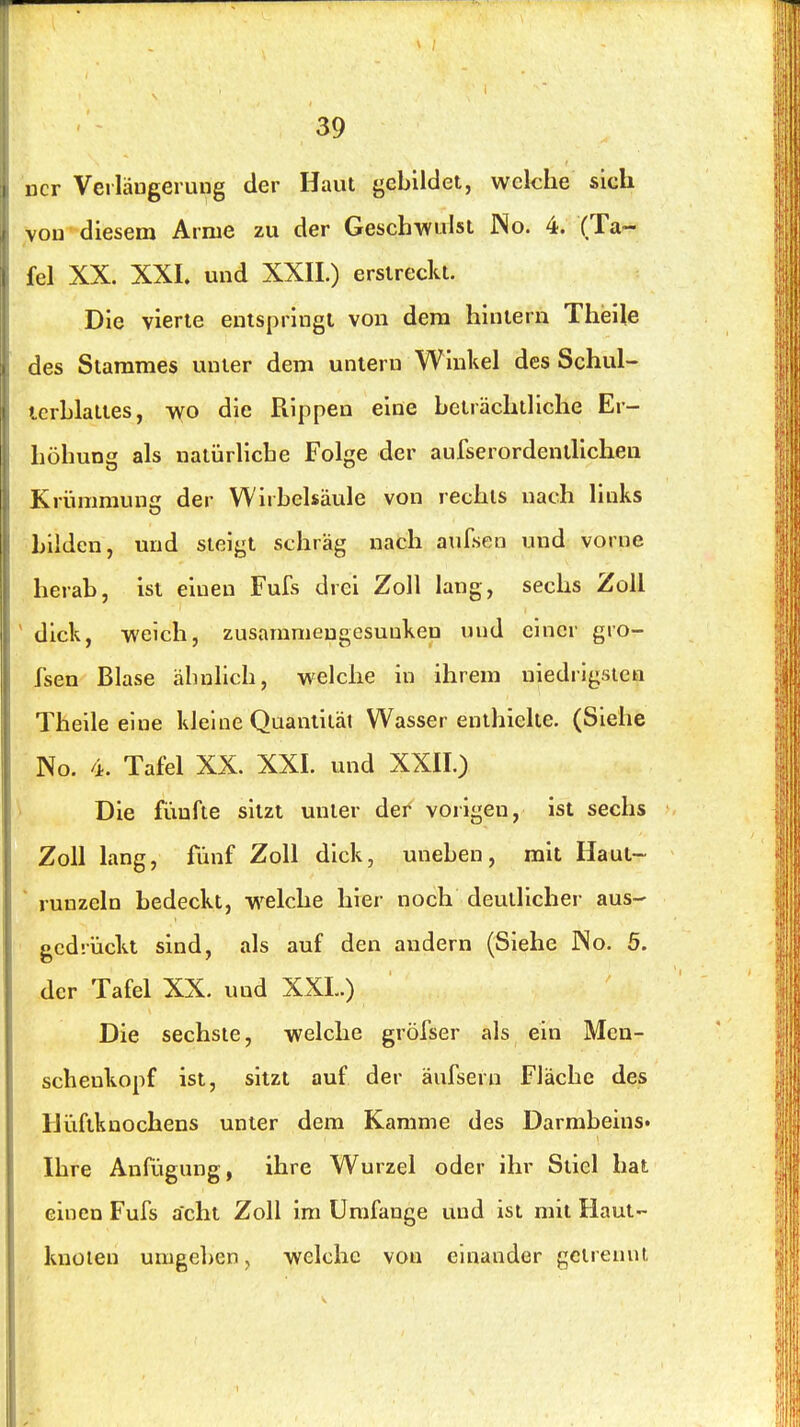 ncr Veilängerung der Haut gebUdet, welche sich vou diesem Arme zu der Geschwulst No. 4. (Ta- fel XX. XXI. und XXII.) ersirecla. Die vierte entspringt von dem hintern Theile des Stammes unter dem untern Winkel des Schul- terblattes, wo die Rippen eine beträchtliche Er- höhung als natürliche Folge der aufserordenlhchea Krümmung der Wirbelsäule von rechts nach links Lüden, und steigt schräg nach aursen und vorne herab, ist einen Fufs drei Zoll lang, sechs Zoll dick, weich, zusammengesuukeu und einer gro- fsen Blase ähuhch, welche in ihrem niedrigsten Theile eine kleine Quantität Wasser enthielte. (Siehe No. 4. Tafel XX. XXI. und XXII.) Die fünfte sitzt unter der vorigen, ist sechs Zoll lang, fünf Zoll dick, uneben, mit Haut- ' runzeln bedeckt, welche hier noch deutlicher aus- gedrückt sind, als auf den andern (Siehe JNo. 5. der Tafel XX. und XXL.) Die sechste, welche gröfser als ein Men- scheukopf ist, sitzt auf der äufsern Fläche des IJüftknochens unter dem Kamme des Darmbeins« Ihre Anfügung, ihre Wurzel oder ihr Stiel hat einen Fufs acht Zoll im Umfange und ist mit Haut- kuüieu umgeben, welche vou einander getrennt