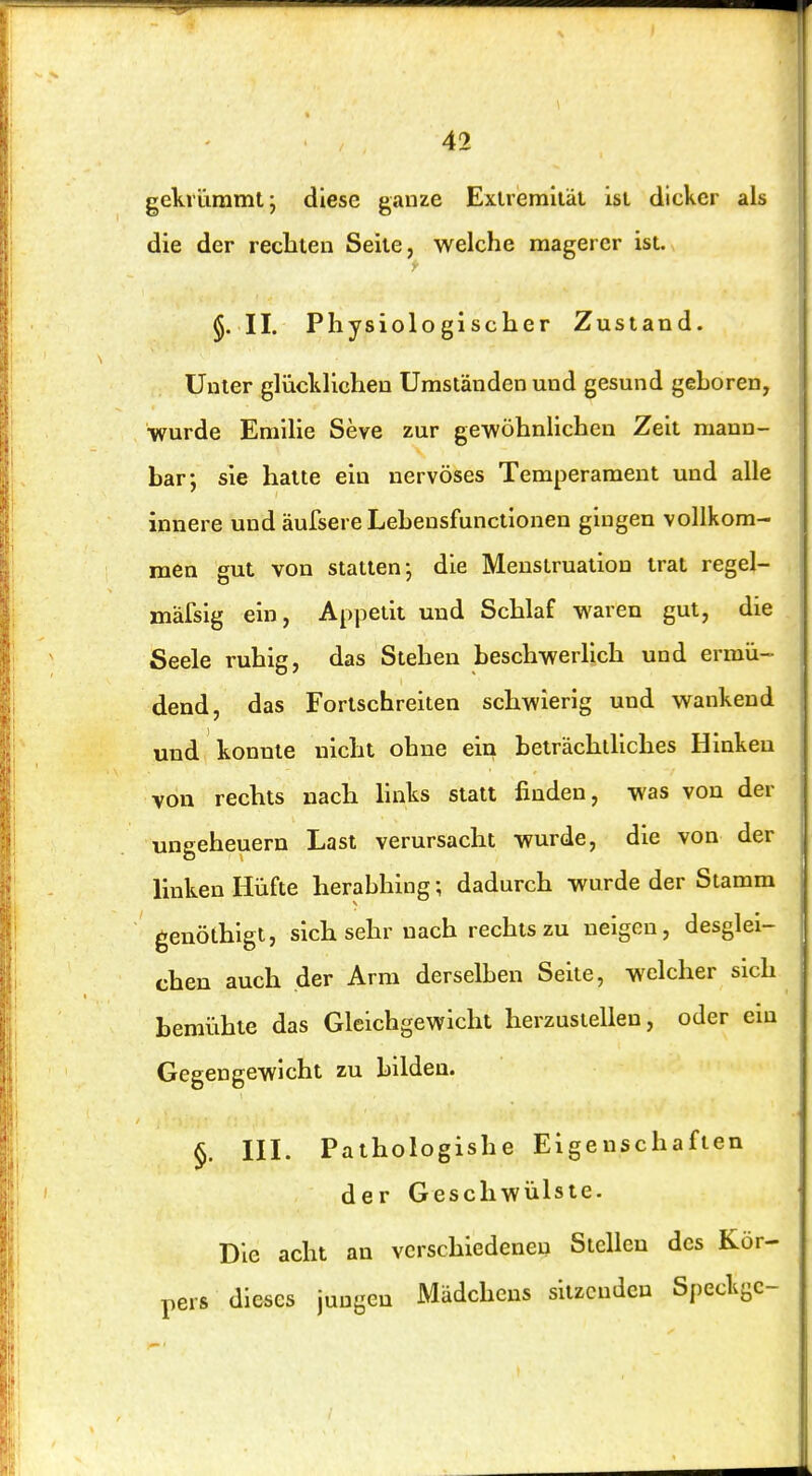 gekrüramt; diese ganze Exlremilät ist dicker als die der recliten Seite, welche magerer ist. §. II. Physiologischer Zustand. Unter glücklichen Umständen und gesund gehören, ■wurde Emilie Seve zur gewöhnlichen Zeit mann- bar; sie hatte ein nervöses Temperament und alle innere und äufsere Lehensfunctionen gingen vollkom- men gut von statten; die Menstruation trat regel- mäfsig ein, Appetit und Schlaf waren gut, die Seele ruhig, das Stehen beschwerlich und ermü- dend, das Fortschreiten schwierig und wankend und konnte nicht ohne ein beträchtliches Hinken von rechts nacli links statt finden, was von der Ungeheuern Last verursacht wurde, die von der linken Hüfte herabhing; dadurch wurde der Stamm genöthlgt, sich sehr nach rechts zu neigen, desglei- chen auch der Arm derselben Seile, welcher sich bemühte das Gleichgewicht herzustellen, oder ein Gegengewicht zu bilden. §. III. Pathologishe Eigenschaften der Geschwülste. Die acht an verschiedenen Stellen des Kör- pers dieses jungen Mädchens sitzenden Speckgc-