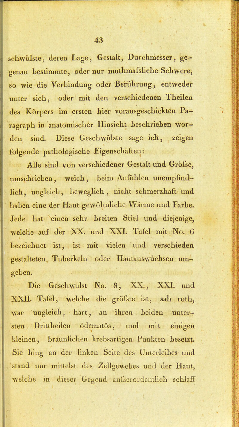 schwülste, deren Loge, Gestalt, Durchmesser, ge- genau bestimmte, oder nur muthraarsllche Schwere, so wie die Verbindung oder Berührung, entweder unter sich, oder mit den verschiedenen Theileu des Körpers im ersten hier vorausgeschickten Pa- ragraph in anatomischer Hinsicht beschrieben wor- den sind. Diese Geschwidste sage ich, zeigen folgende pathologische Eigenschaften: Alle sind von verschiedener Gestalt und Gröfse, umschrieben , weich, beim Anfühlen unempfind- lich, ungleich, beweglich, nicht schmerzhaft und haben eine der Haut gewöhnliche Wärme und Farbe. Jede hat einen sehr breiten Stiel und diejenige, welche auf der XX. und XXI. Tafel mit No. 6 ' bezeichnet ist, ist mit vielen und verschieden gestalteten Tuberkeln oder Hautauswiichsen um- geben. Die Geschwulst No. 8, XX., XXI. und XXII. Tafel, welche die gröfste ist, sah roth, war ungleich, hart, an ihren beiden unter- sten Drittheilen öderaatös, und mit einigen kleinen, bräunlichen krebsartigen Punkten besetzt. Sie hing an der linken Seite des Unterleibes und , stand nur mittelst des Zellgewebes und der Haut, welche in dieser Gegend aurscrordcmlich schlaff