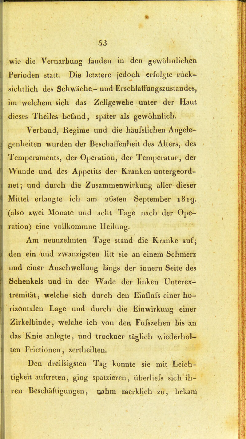 wie die VernarbuDg fanden in den gewöhnlichen Perioden statt. Die letztere jedoch erfolgte rück- sichtlich des Schwäche-und Erschlafluugszuslandes, im welchem sich das Zellgewebe unter der Haut dieses Theiles befand, später als gewöhnlich. Verband, Regime und die häufslichen Angele- genheiten wurden der Beschaffenheit des Alters, des Temperaments, der Operation, der Temperatur, der Wunde und des Appetits der Kranken untergeord- net; und durch die Zusammenwirkung aller dieser Mittel erlangte ich am aßsten September 1819. (also zwei Monate und acht Tage nach der Ope- ration) eine voUkommne Heilung. Am neunzehnten Tage stand die Kranke auf; den ein und zwanzigsten litt sie an einem Schmerz und einer Anschwellung längs der iunern Seite des Schenkels und in der Wade der linken Unterex- tremität, welche sich durch den Einflufs einer ho- rizontalen Lage und durch die Einwirkung einer Zirkelbinde, welche ich von den Fufszehen bis an das Knie anlegte, und trockner täglich wäederhol- len Frictionen, zertheilteu. Den dreifsigsten Tag konnte sie mit Leich- tigkeit auftreten, ging spatzieren, iiberliefs sich ih- ren Beschäftigungen, rmhm merklich zu, bekam