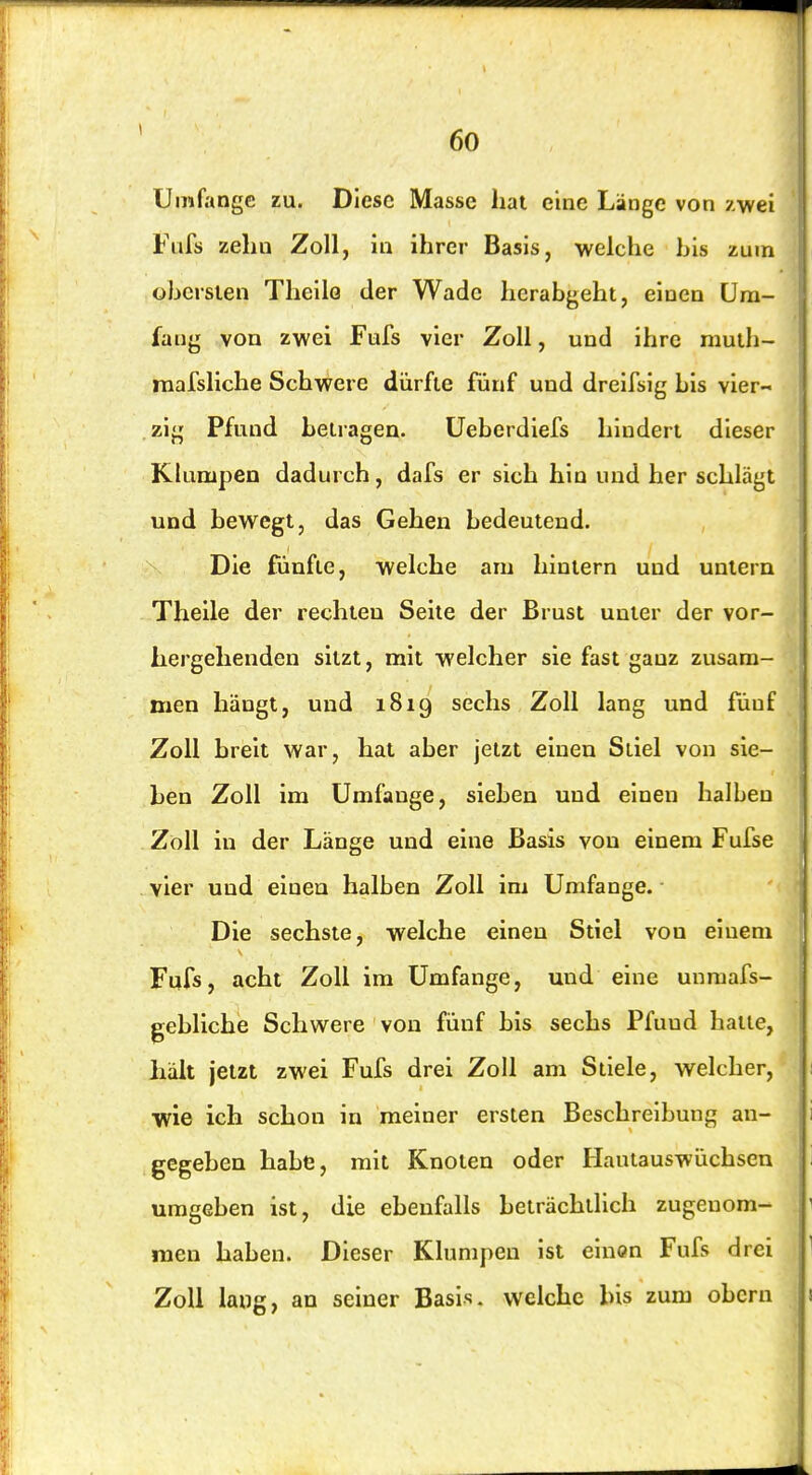 Umfange zu. Diese Masse hat eine Länge von /.wei Fafs zehn Zoll, in ihrer Basis, welche bis zum obersten Theilo der Wade hcrabgeht, einen Um- fang von zwei Fufs vier Zoll, und ihre muth- mafsliche Schwere dürfte fünf und dreifsig bis vier- zig Pfund betragen. Ueberdiefs hindert dieser Klumpen dadurch, dafs er sich hin und her schlägt und bewegt, das Gehen bedeutend. Die fünfte, welche am hintern und untern Theile der rechten Seite der Brust unter der vor- hergehenden sitzt, mit welcher sie fast ganz zusam- men hängt, und 1819 sechs Zoll lang und fünf Zoll breit war, hat aber jetzt einen Stiel von sie- ben Zoll im Umfange, sieben und einen halben Zoll in der Länge und eine Basis von einem Fufse vier und einen halben Zoll im Umfange. ■ Die sechste, welche einen Stiel von einem Fufs, acht Zoll im Umfange, und eine unmafs- gebliche Schwere von fünf bis sechs Pfund hatte, hält jetzt zwei Fufs drei Zoll am Stiele, welcher, wie ich schon in meiner ersten Beschreibung an- gegeben habe, mit Knoten oder Hautauswüchsen umgeben ist, die ebenfalls beträchtlich zugenom- men haben. Dieser Klumpen ist einen Fufs drei Zoll lang, an seiner Basis, welche bis zum obern