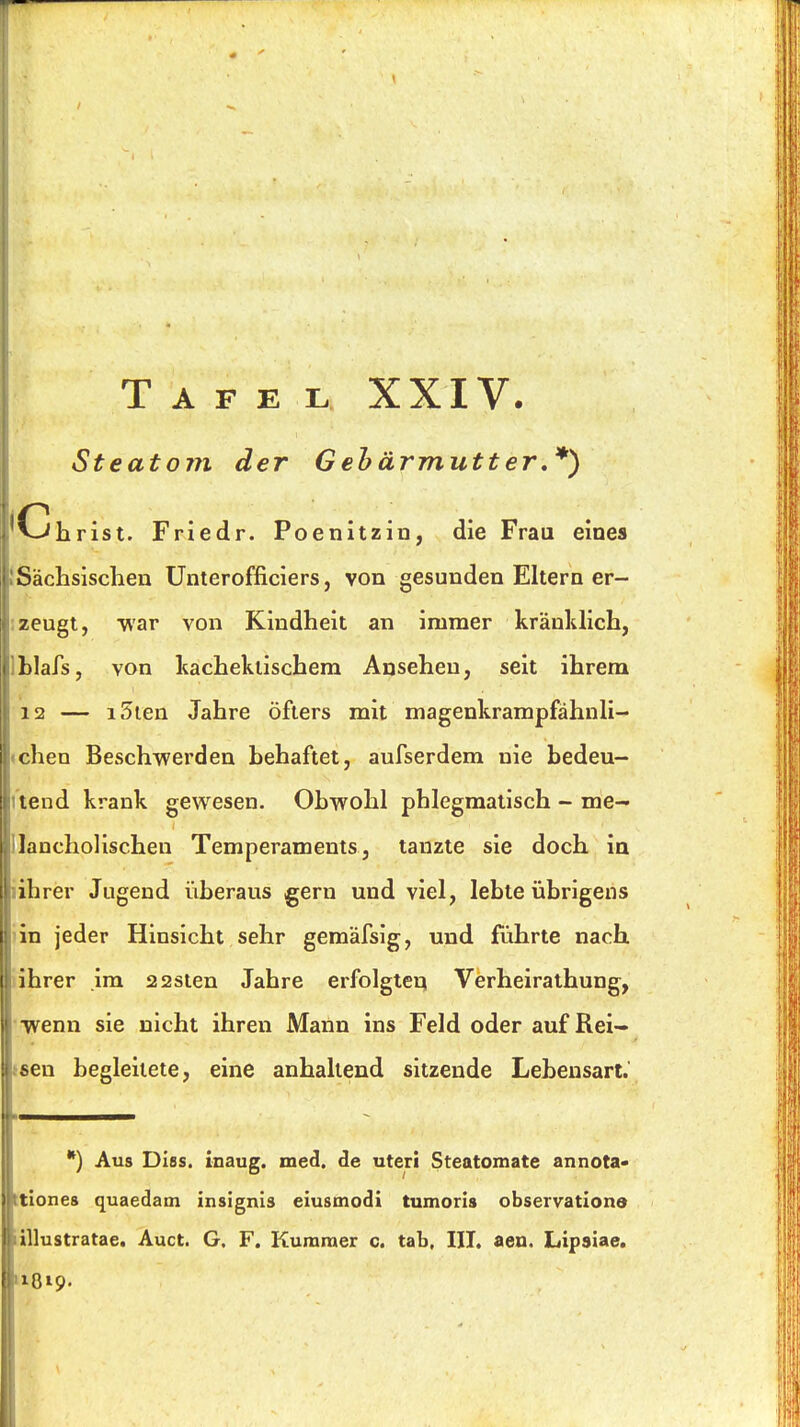 Tafel XXIV. Steatojii der Gebärmutter,*) Ohrist. Friedr. Poenitzin, die Frau eines Sächsisclien Unterofficiers, von gesunden Eltern er- zeugt, war von Kindheit an immer kränldich, blafs, von Itachekiischem Ansehen, seit ihrem 12 — i5ien Jahre öfters mit magenkrampfähnli- chen Beschwerden hehaftet, aufserdem nie bedeu- tend krank gewesen. Obwohl phlegmatisch - me- lancholischen Temperaments, tanzte sie doch in ihrer Jugend überaus gern und viel, lebte übrigens in jeder Hinsicht sehr gemäfsig, und führte nach ihrer im 22sten Jahre erfolgten Verheirathung, ivenn sie nicht ihren Mann ins Feld oder auf Rei- hen begleitete, eine anhaltend sitzende Lebensart. Aus Dies, inaug. med. de uteri Steatomate annota- tiones quaedam insignis eiusmodi tumoris observationo