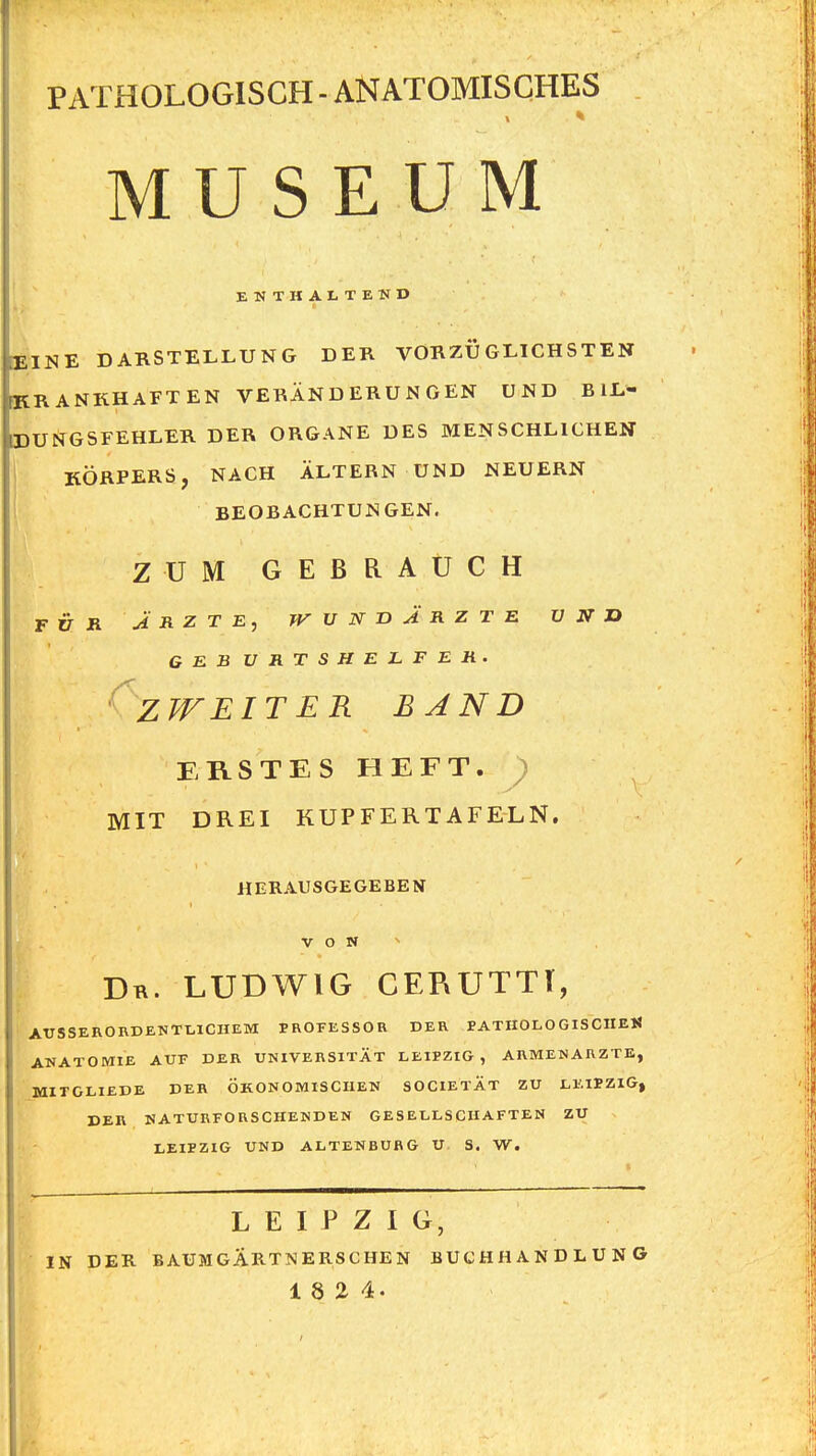 PATHOLOGISCH - ANATOMISCHES MUSEUM ENTHALTEND » EINE DARSTELLUNG DER VORZÜGLICHSTEN KRANKHAFTEN VERÄNDERUNGEN UND B iL- DUNGSFEHLER DER ORGANE DES MENSCHLICHEN KÖRPERS, NACH ALTERN UND NEUERN BEOBACHTUNGEN. ZUM GEBRAUCH FÜR J R Z T E, T^UNnJRZTE ü N O GEBURTSHELFER. 'zweit ER BAND ERSTES HEFT. ; MIT DREI KUPFERTAFELN. HERAUSGEGEBEN V O N ^ Dr. LUDWIG CERUTTT, AtTSSERORDENTtlCHEM FROFESSOR DER PATIIOLOGISCnEK ANATOMIE AUF DER UNIVERSITÄT LEIPZIG, ARMENARZTE, MITGLIEDE DER ÖKONOMISCHEN SOCIETAT ZU LEIPZIG» DER NATURFORSCHENDEN GESELLSCHAFTEN ZU LEIPZIG UND ALTENBURG U S. W. LEIPZIG, IN DER BAUMGÄRTMERSCHEN BUCHHANDLUNG 18 2 4.