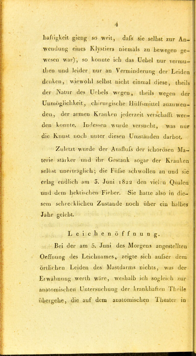 liaftigkeit gleng so wnit, dafs sie selbst zur An- •weuduiig eiues Klystiers nlenjals zu bewegen ge- Mvesea war), so konnte ich das üebel nur vermu- iben und leider nur an Verminderung der Leidea denken, wiewohl selbst nicht einmal diese, iheils der Natur des Uebels wrgen, iheils wegen der Uumöglichkeit, chirurgische Hülfimiitel anzuwen- den, der armen Kranken jederzeit verschafft wer- den konnte. Indessen wurde versucht, was nur die Kunst noch unter diesen ümsiänden darbot^ Zuletzt wurde der Ausflufs der ichorösen Ma- terie stäiker und ihr Gestank sogar der Kranken sellist unerträglich; die Fi'ifse schwollen an und sie erlag endlich am 5. Juni 1822 den vieiin Qualen und dem hekii.'>chen Fieber. Sie hatte also in die- sem schrecklichen Zustande noch über ein halbes Jahr gelebt. Leichen Öffnung. Bei der am 5. Juni des Morgens angestellten Oeffnung des Leichnames, zeigte sich aufser dem örtllrhen Leiden des Mastdarms nichts, was der Erwähnung werth wäre, weshalb ich sogleit b zur analomlschen Untersuchung der krankhaften Theile übergehe, die auf dem aualomischen Thealci' in