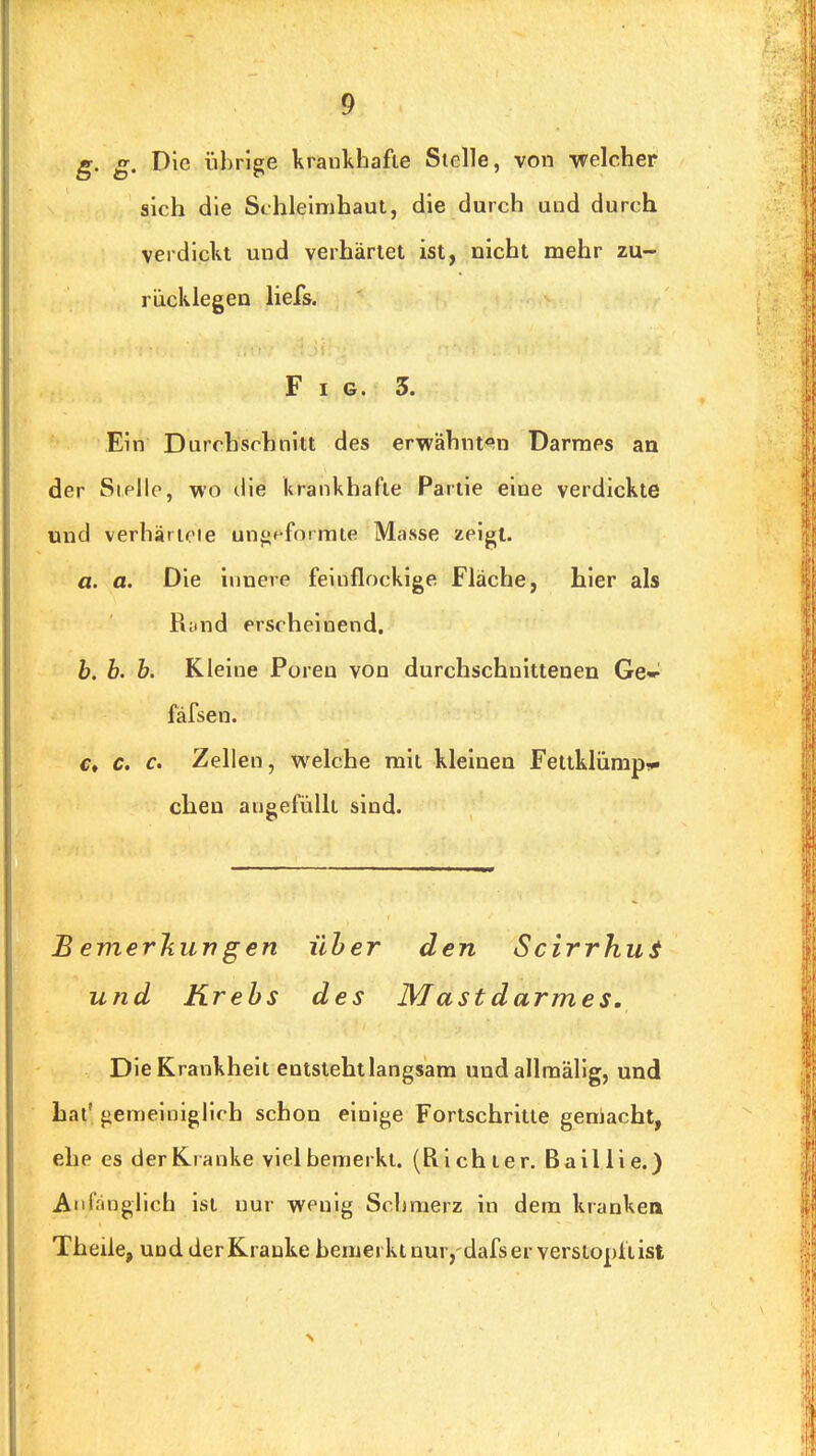 g. g. Die übrige krankhafte Stelle, von -welcher sich die Schleimhaut, die durch und durch verdickt und verhärtet ist, nicht mehr zu- rücklegen liefs. Fig. 3. Ein Durchschnitt des erwähnten Darmes an der Steile, wo ilie krankhafte Partie eine verdickte und verhärioie unf{<-formte Masse zeigt. a. a. Die innere feinflockige Fläche, hier als R;tnd erscheinend. h. b. b. Kleine Poreu von durchschnittenen Ge» fäfsen. €t c. c. Zellen, welche mit kleinen Fetiklümp-* clien aneefüllt sind. B emerjiun g en über den ScirrhuS und Krebs des Mast darmes. Die Krankheit entsteht langsam undallmälig, und bat' gemeiniglich schon einige Fortschritte gemacht, ehe es derKi anke viel bemerkt. (Richter. Baillie.) Anfänglich ist nur wenig Schmerz in dem krankea Theile, und der Kranke bemerkt nur,'dafs er verstopft ist