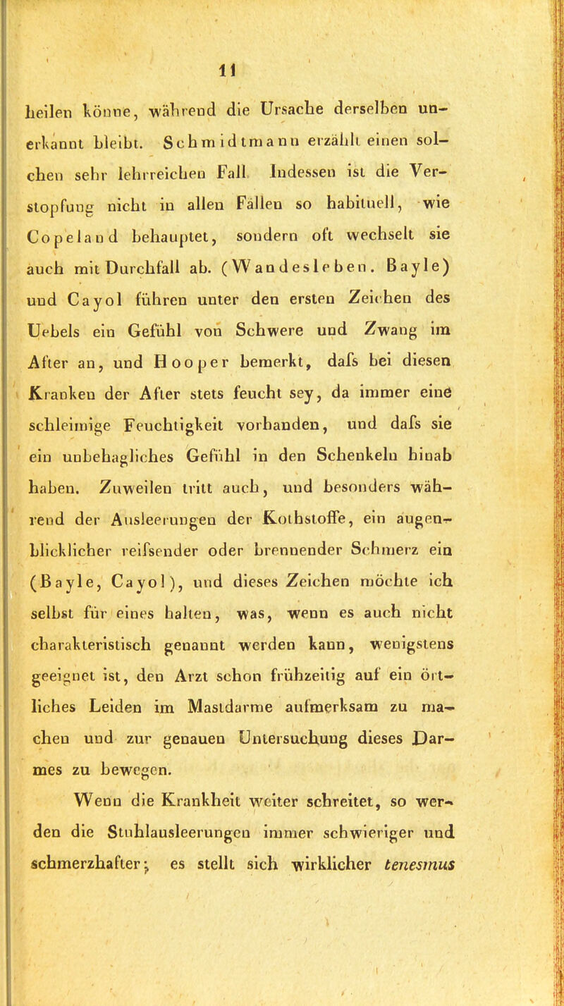 heilen könne, wälirend die Ursache derselben un- erkannt bleibt. Schmidtmann erzählt einen sol- chen sehr lehrreichen Fall Indessen ist die Ver- stopfung nicht in allen Fällen so habituell, wie Copelaud behauptet, sondern oft wechselt sie auch mit Durchfall ab. (Wandesieben. Bayle) und Cayol führen unter den ersten Zeichen des Uebels ein Gefühl von Schwere und Zwang im After an, und Hooper bemerkt, dafs bei diesen Kranken der After stets feucht sey, da immer elnö schleimige Feuchtigkeit vorhanden, und dafs sie ein unbehagliches Gefühl in den Schenkeln hinab haben. Zuweilen tritt auch, und besonders wäh- rend der Ausleerungen der Koihsioffe, ein äugen-?- blicklicher relfsender oder brennender Scbmerz ein (ßayle, Cayol), und dieses Zeichen möchte ich selbst für eines ballen, was, wenn es auch nicht charakteristisch genannt werden kann, wenigstens geeignet ist, den Arzt schon frühzeitig auf ein ört- liches Leiden im Mastdarme aufmerksam zu ma- chen und zur genauen Untersuchung dieses Dar- mes zu bewegen. Wenn die Krankheit weiter schreitet, so wer- den die Stuhlausleerungen immer schwieriger und schmerzhafteres stellt sich wirklicher tenesmus