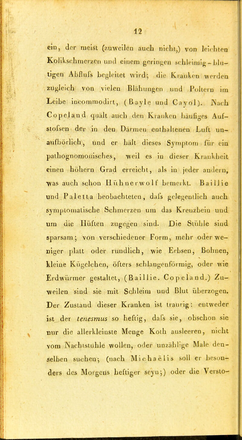 CID, der meist (zuweilen auch nicht,) von leuhtpn Kollkschmerzen und einem geringen s(:hl<'injig - blu- tigen Abflnfs hej^leitei wird; die Kranken werden zuf/Ieich A'on vielen Blähungen und Puliern im Leibe incomniodiri, (ßayle und Cayol). JNaeh Copeland quält auch den Kranken hänfigrs Auf- stofsen der in den Därmen enthalieneo Luft un- aufbörllch, und er hält dieses Syniptom für ein palhognomonisches, weil es in dieser Krankheit einen höliern Grad erreicht, als in jeder andern, Was auch schon lii'ihnerwolf bemerkt. Bai Hie und Paletta beobachteten, dafs gelej^enillch auch symptomatische Schmerzen um das Kreuzbein und um die Hüften zugegen sind. Die Stühle sind sparsam; von verschiedener Form, mehr oder we- niger platt oder rundlich, wie Erbsen, Bohnen, kleine Kügclchen, öfters schlangenförmlg, oder wie Erdwürmer gestaltet, (Baillie. Copeland.) Zu- weilen sind sie mit Schleim und Blut überzogen. Der Zustand dieser Kranken ist traurig: entweder ist der tenesmus so heftig, dafs sie, obschon sie nur die allerklelnste Menge Koth ausleeren, nicht vom Nachisiuhle wollen, oder unzähi-ge Male den- selben suchen-, (nach Michaelis soll er beson- ders des Morgens heftiger seyn;) oder die Versio-