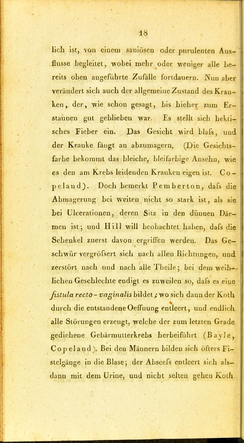 lieh ist, von einem sanlösen oder purulenien Aus- flusse begleitet, -wobei mehr oder v/euiger alle be- reits oben angeführte Zufälle fortdauern. Nun aber verändert sich auch der allgemeine Zustand des Kran- ken , der, wie schon gesagt, bis hieher zum Er- staunen gut geblieben war. Es stellt sieb bekii- sches Fieber ein. Das Gesicht wird blafs, und der Kranke fängt an abzumagern. (Die Gesicbts- farbe bekoraipl das bleiche, bleifarbige Ansehn, wie es den am Krebs leidenden Kranken eigen ist. Co- pelaud). Doch bemerkt Pemberion, dafs die Abmagerung bei weiten nicht so stark ist, als sie bei ülcerationen, deren Sitz in den dünnen Där- men ist j und Hill will beobachtet haben, dafs die Schenkel zuerst davon ergriffen werden. Das Ge- schwür vergröfsert sich nach allen Richtungen, und zerstört nach und nach alle Tbeile; bei dem weib-~' liehen Geschlechte endigt es zuweilen so, dafs es eine ßstula recto - vaginalis bildet s wo sich dann der Koth durch die entstandeneOeifnung entleert, und endlich alle Störungen erzeugt, welche der zum letzten Grade gediehene Gebärmutterkrebs herbeifübrt (ßayle, Copeland). Bei den Männern bilden sich öfters Fi- stelgänge in die Blase j der Abscefs entleert sicli als- dann mit dem ürine, und nicbt selten gehen Koth