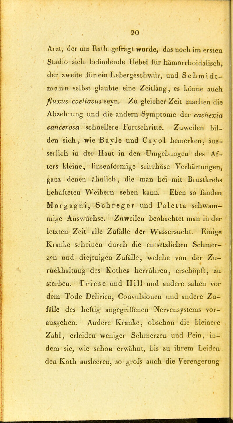 Arzt, der urn Raili gefragt TVurde, das noch im ersten Sladlo sich hefiudende üebel für hämorrhoidalisch, der zweite für ein Lebergeschwiir, und Schrnidt- Diann selbst glaubte eine Zeillang, es könne auch fiuxus coeliacus seyn. Zu gleicher Zeit machen die Abzehi ung und die andern Symptome der cachexia cancerosa schnellere Fortschritte. Zuweilen bil- den sich, wie Bayle und Cayol bemerken, äus- serlich in der Haut in den Umgebungen des Af- ters kleine, linsenförmige scirrhöse Verhärtungen, ganz denen ähnlich, die man bei mit Brustkrebs behafteten Weibern sehen kann. Eben so fanden Morgagni, Schreger und Paletta schwam- mige Auswüchse. Zuweilen beobachtet man in der letzten Zeit alle Zufälle der Wassersucht, Einige Kranke scheinen durch die entsetzlichen Schmer- zen und diejenigen Zufälle, welche von der Zu- rückhaltung des Kolbes herrühren, erschöpft, zu sterben. Friese und Hill und andere sahen vor dem Tode Delirien, Convulsionen und andere Zu- fälle des heftig angegriifenen Nervensystems vor- ausgehen. Andere Kranke, obschon die kleinere Zabl, erleiden weniger Schmerzen und Pein, in- dem sie, wie schon erwähnt, bis zu ihrem Leiden den Koth ausleeren, so grofs auch die Verengerung