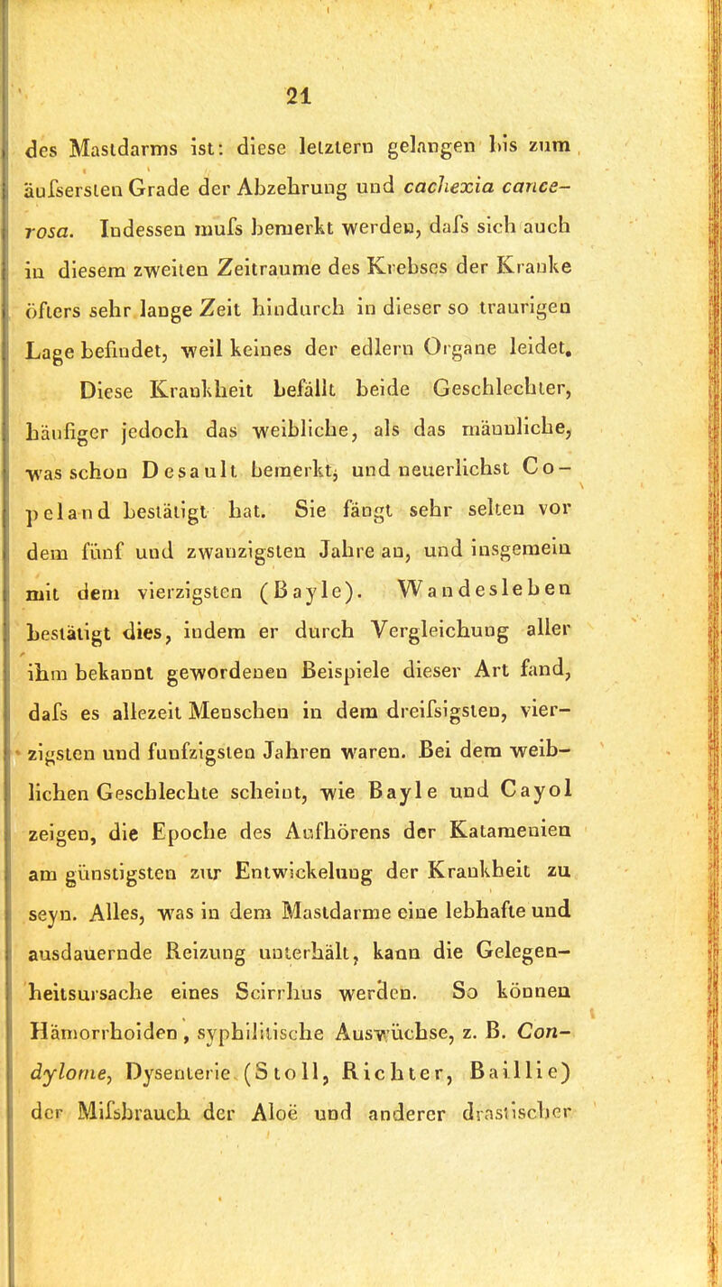 des Mastdarms ist: diese letztem gelangen l)is zum äufsersien Grade der Abzehrung und cacliexia cance- rosa. Indessen mufs bemerkt werden, dafs sich auch in diesem zweiten Zeiträume des Krebses der Krauke öfters sehr lange Zeit hindurch in dieser so traurigen Lage befindet, weil keines der edlern Organe leidet. Diese Krankheit befällt beide Geschlechter, Läufiger jedoch das weibliche, als das männliche, was schon Desault bemerkt^ und neuerlichst Gö- pel and bestätigt hat. Sie fängt sehr selten vor dem fünf und zwanzigsten Jahre an, und insgemein mit dem vierzigsten (Bayle). Wandesieben bestätigt dies, indem er durch Vergleichung aller ihm bekannt gewordenen Beispiele dieser Art fand, dafs es allezeit Menschen in dem dreifsigsien, vier- zigsten und fünfzigsten Jahren waren. Bei dem weib- lichen Geschlechte scheint, wie Bayle und Cayol zeigen, die Epoche des Aufhörens der Katameniea am günstigsten zur Entwickeluug der Krankheit zu seyn. Alles, was in dem Mastdarme eine lebhafte und ausdauernde Reizung unterhält, kann die Gelegea- heitsursache eines Scirrhus werden. So können Hämorrhoiden , syphdilische Auswüchse, z. B. Con- dylome, Dysenterie (St oll, Richter, Bai Hie) der Miföbrauch der Aloe und anderer drnsiischer