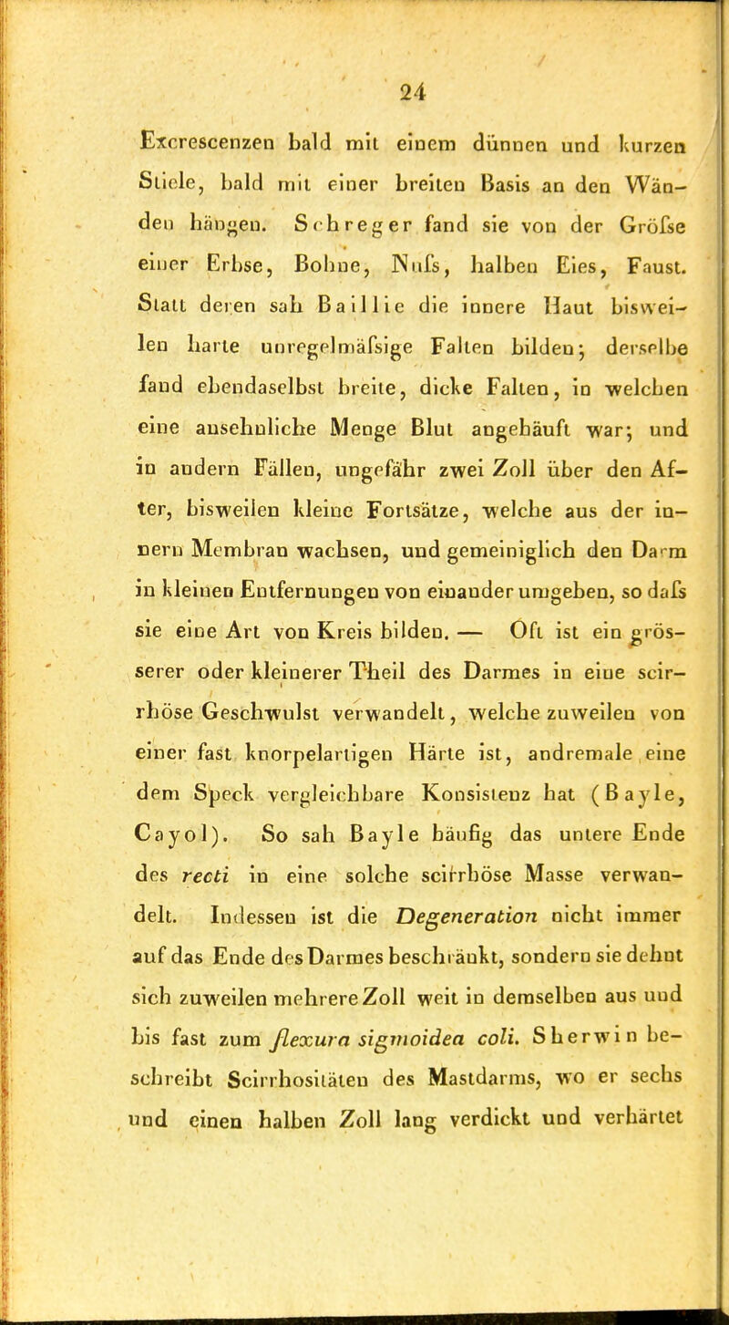 Excrescenzen bald mit eiuem dünnen und Kurzen Stiele, bald mil einer breiten Basis an den Wän- den hänfnen. Scbreger fand sie von der Gröfse einer Erbse, Bohne, Niifs, halben Eies, Faust. Statt deren sah Baillie die innere Haut biswei- len harte unregplmafsige Falten bilden-, derselbe fand ebendaselbst breite, dicke Falten, in •welchen eine ausehnllche Menge Blut angehäuft war; und in andern Fällen, ungefähr zwei Zoll über den Af- ter, bisweilen kleine Fortsätze, -welche aus der in- neru Membran wachsen, und gemeiniglich den Da- m in kleinen Entfernungen von einander umgeben, so dafs sie eine Art von Kreis bilden. — Oft ist ein jgrös- serer oder kleinerer Theil des Darmes in eine scir- rhöse Geschwulst verwandelt, welche zuweilen von einer fast knorpelartigen Härte ist, andremale eine dem Speck vergleichbare Konsistenz hat (ßayle, Cayol). So sah Bayle häufig das untere Ende des recti in eine solche scirrböse Masse verwan- delt. Indessen ist die Degeneration nicht immer auf das Ende des Darmes beschränkt, sondern sie dehnt sich zuweilen mehrere Zoll weit in demselben aus und bis fast zum ßexura sigvioidea coli. Sherwin be- schreibt Scirrhosiiäteu des Mastdarms, wo er sechs und einen halben Zoll lang verdickt und verhärtet