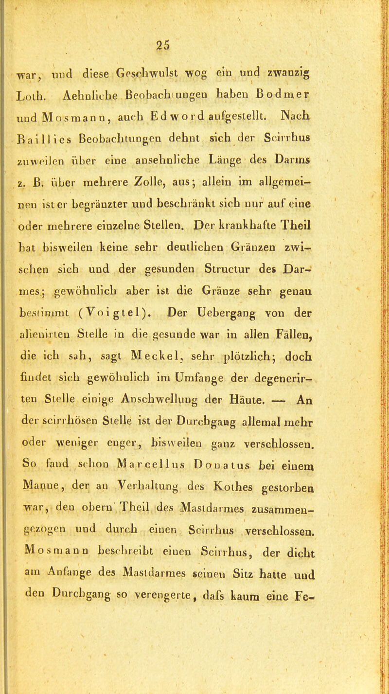 war, lind diese Goscliwulst wog ehi und zwanzig Lolh. Aehnliche Beobachtungen haben ß odraer und M c) s ra a n n, auch E d w o r d aufgeslellt. Nach BailJles Beobachtungen dehnt sich der Sciirhus zuweilen über eine ansehnliche Länge des Darms z. ß. iiber mehrere Zolle, aus-, allein im allgemei- nen ist er begränzter und beschränkt sich nur auf eine oder mehrere einzelne Stellen. Der krankhafte Theil hat bisweilen keine sehr deutlichen Gräuzen zwi- schen sich und der gesunden Structur de* Dar- mes; gewöhnlich aber ist die Gränze sehr genau besiinimt (Voigtei)» Der Uebergang von der alienli ieu Stelle in die gesunde war in allen Fällen, die ich sah, sagt Meckel, sehr plötzlich; doch findet sich gewöhnlich ira Umfange der degenerir— ten Stelle einige Anschwellung der Häute. — An der scin hösen Stelle ist der Durchgaug allemal mehr oder weniger enger, bisweilen ganz verschlossen. So fand schon Marcellus Donatus bei einem Manne, der an Verhakung des Kolbes gestorben war, den obern Theil des Mastdarmes zusammen- gezogen und durch einen Scirrhus verschlossen. Mosmann beschreibt einen Scirrhus, der dicht am Anfange des Mastdarmes seinen Sitz halte und den Durchgang so verengerte, dafs kaum eine Fe-