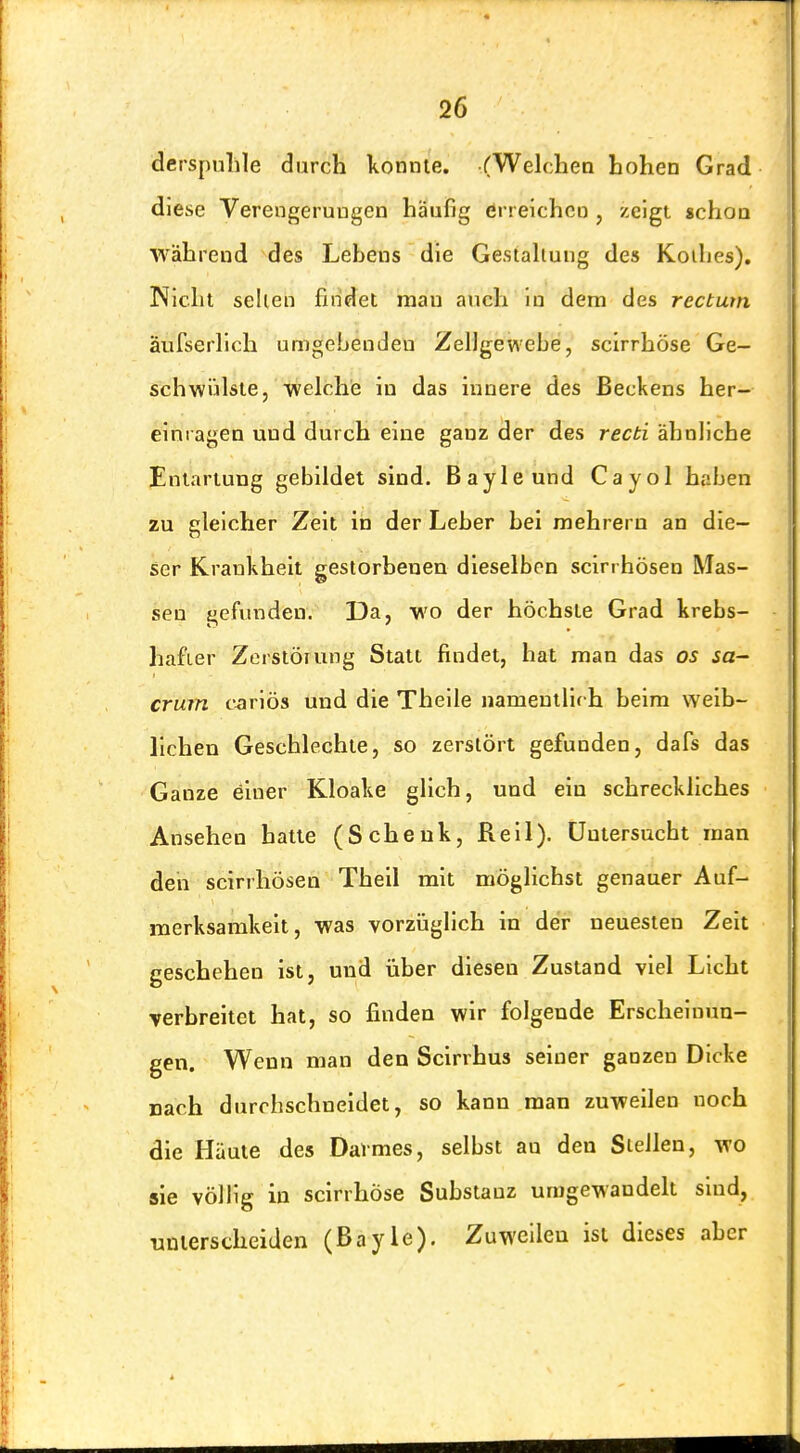 derspulile durch konnte. (Welchen hohen Grad diese Verengerungen häufig erreichen , zeigt schoa während des Lebens die Gestahung des Koihes). Nicht seilen findet man auch In dem des rectum äufserhch umgehenden Zellgewebe, scirrhöse Ge- schwülste, 'welchie in das innere des Beckens her- elniagen und durch eine ganz der des recti ähnliche Entartung gebildet sind. Bayleund Cayol haben zu gleicher Zeit in der Leber bei mehreru an die- ser Krankheit gestorbenen dieselben scin hösen Mas- sen gefunden. Da, wo der höchste Grad krebs- hafier Zerstörung Statt findet, hat man das os sa~ crum carlös und die Thelle namentlirh beim weib- lichen Geschlechte, so zerstört gefunden, dafs das Ganze einer Kloake glich, und ein schreckliches Ansehen hatte (Schenk, Reil). Untersucht man den scirrhösen Theil mit möglichst genauer Auf- merksamkeit, was vorzüglich in der neuesten Zeit geschehen ist, und über diesen Zustand viel Licht verbreitet hat, so finden wir folgende Erscheinun- gen. Wenn man den Scirrhus seiner ganzen Dicke nach durchschneidet, so kann man zuweilen noch die Häute des Darmes, selbst an den Stellen, wo sie völlig in scirrhöse Substanz umgewandelt sind, unterscheiden (Bayle). Zuweilen ist dieses aber