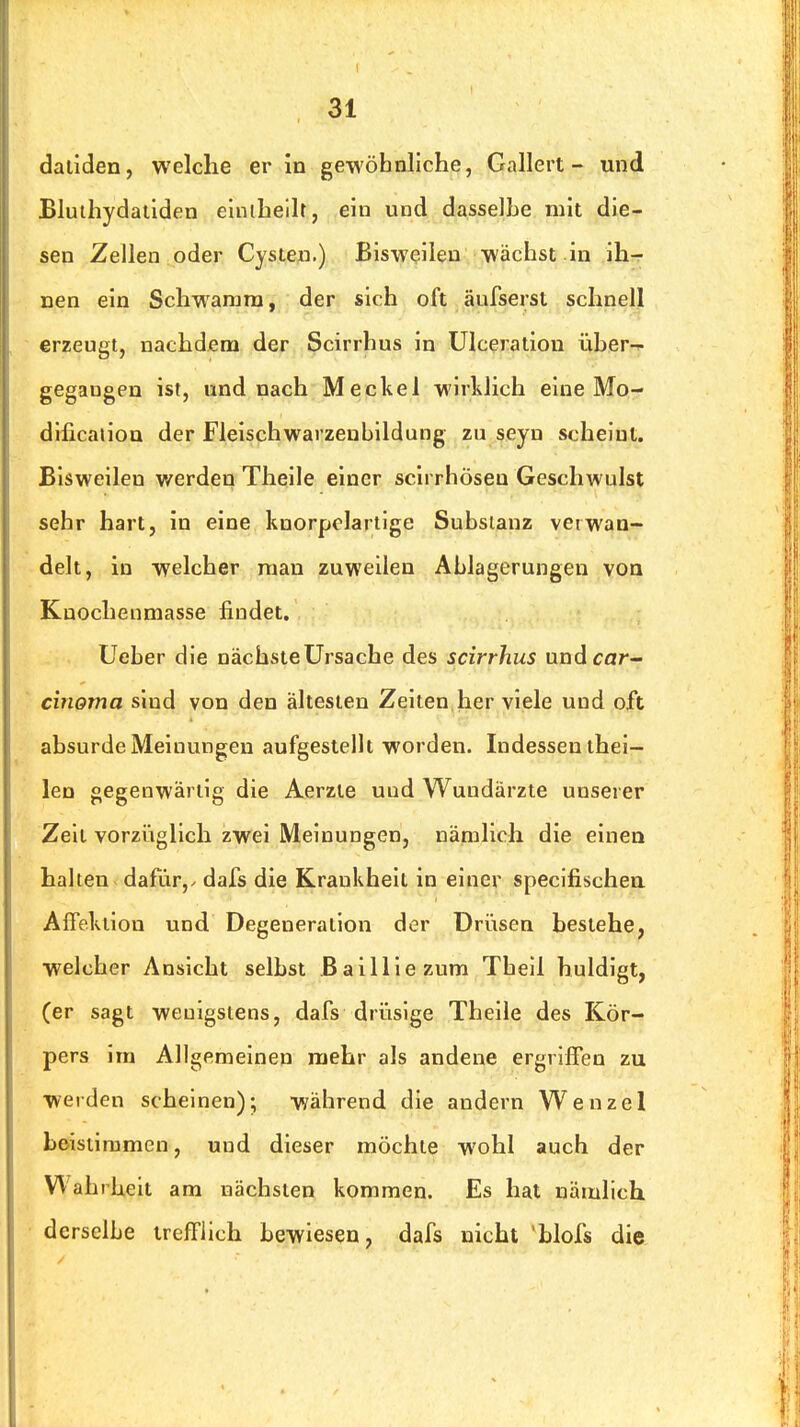 daliden, welche er in gewöhnliche, Gallert- und Bluthydatiden elniheilt, ein und dasselbe mit die- sen Zeilen oder Cysten.) Bisweilen wächst in ih- nen ein Schwamm, der sich oft aufseist schnell erzeugt, nachdem der Scirrhus in Ulceration über--, gegangen ist, und nach Meckel wirlüich eine Mo- dificaiioQ der Fleischwarzenbildung zu seyn scheint. Bisweilen werden Theile einer scirrhöseu Geschwplst sehr hart, in eine knorpelartige Substanz verwan- delt, in welcher man zuweilen Ablagerungen von Knochenmasse findet. Ueber die nächste Ursache des scirrhus undcar- cinoma sind von den ältesten Zeiten her viele und oft absurde Meinungen aufgestellt worden. Indessen thei— len gegenwärtig die Aerzie und Wundärzte unserer Zeil vorzüglich zwei Meinungen, nämlich die einen halten dafür,> dafs die Krankheit in einer specifischea AlTekiiou und Degeneration der Drüsen besiehe, welcher Ansicht selbst Bailliezum Tbeil huldigt, (er sagt wenigstens, dafs drüsige Theile des Kör- pers im Allgemeinen mehr als andene ergriffen zu werden scheinen); während die andern Wenzel beistimmen, und dieser möchte wohl auch der Wahrheit am nächsten kommen. Es hat nämlich derselbe trefflich bewiesen, dafs nicht 'blofs die