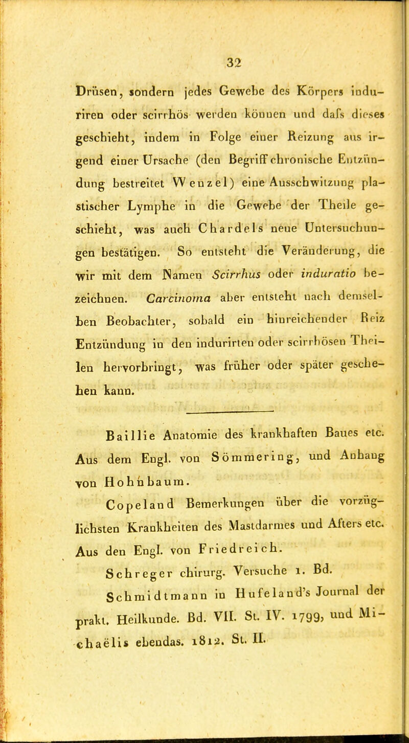 Drüsen, sondern jedes Gewebe des Körpers indu- riren oder scirrhös werden köuuen und dafs dieses geschieht, indem in Folge einer Reizung ans ir- gend einer Ursache (den Begriff chronische Eiilzi'in- dung bestreitet Wenzel) eine Ausschwilzung pla- stischer Lymphe in die Gewebe der Theile ge- schieht, was auch Chardels neue Untersuchun- gen bestätigen. So entsieht die'Veränderung, die wir mit dem iNameu Scirrhus oder induratio be- zeichnen. Carcinoma aber entsteht nach demsel- ben Beobachter, sobald ein hinreichender Reiz Entzündung in den indurirten oder scirrbösen Thei- len hervorbringt, was früher oder später gesche- hen kann. Bai Iii e Anatomie des krankhaften Baues etc. Aus dem Engl, von Sömmering, und Anhang von Hohn bäum. Copeland Bemerkungen über die vorzüg- lichsten Krankheiten des Mastdarmes und Afters etc. Aus den Engl, von Friedreich. Schreger chirurg. Versuche i. Bd. Schmidtmann in Hufeland's Journal der praki. Heilkunde. Bd. VII. St. IV. 1799, und Mi-