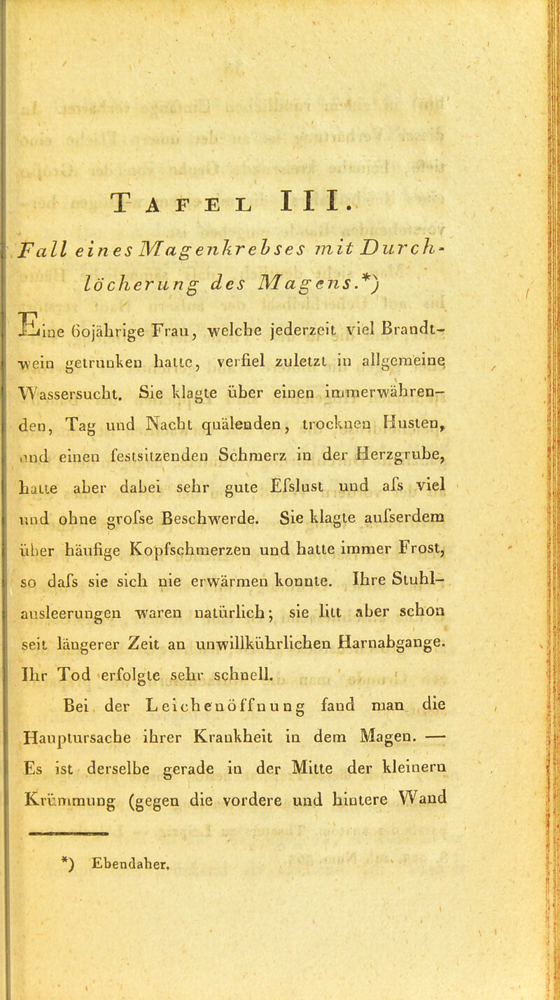 ,Pall eines Magenkrehses mit Durch- löcherung des Magens.*) Eloe 60jährige Frau, -vvelche jederzeit viel Brandt- •weia geiruuken halle, verfiel zuletzt in allgcraeinq Wassersucht, Sie klagte über einen immerwähren- den, Tag und Nacht quälenden, trocknen Husten, lind einen festsitzenden Schmerz in der Herzgrube, hatte aber dabei sehr gute Efslust und afs viel und ohne grofse Beschwerde. Sie klagte aufserdem über häufige Kopfschmerzen und hatte immer Frost, so dafs sie sich nie erwärmen konnte. Ihre Stuhl- ausleerungen waren naliirlich; sie litt aber schon seit längerer Zeit an unwillkührlichen Harnabgänge. Ihr Tod erfolgte sehr schnell. Bei der Leichenöffnung fand man die Hauptursache ihrer Krankheit in dem Magen. —• Es ist derselbe gerade in der Mitte der klelnera Krinmmung (gegen die vordere und hintere Wand *) Ebendaher,