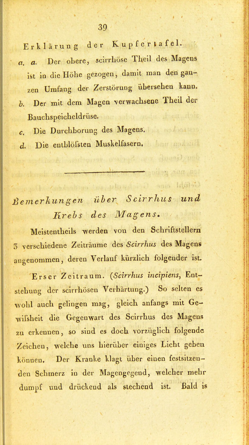 Erklärung der Kupferiafel. a. a. Der obere, scirrLöse Thell des Magens ist in die Höhe gezogen, damit man den gan- zen Umfang der Zerstörung übersehen kann. h. Der mit dem Magen verwachsene Theil der Bauchspeicheldrüse. €, Die Durchborung des Magens. d. Die entblöfsten Muskelfasern. ßemerliungen über Scirrhus und Krehs des Magens. Meistentheils -werden von den Schriftstellern 3 verschiedene Zeiträume des Scirrhus des Magens angenommen, deren Verlauf kürzlich folgender ist. Erser Zeitraum. {Scirrhus incipiens, Ent- stehung der scirrhösen Verhärtung.) So selten es wohl auch gelingen mag, gleich anfangs mit Ge- wifsheit die Gegenvpart des Scirrhus des Magens zu erkennen, so siud es doch vorzüglich folgende Zeichen, welche uns hierüber einiges Licht geben können. Der Kranke klagt über einen festsitzen- den Schmerz in der Magengegend, welcher mehr dumpf vmd drückend als stechend ist. Bald is