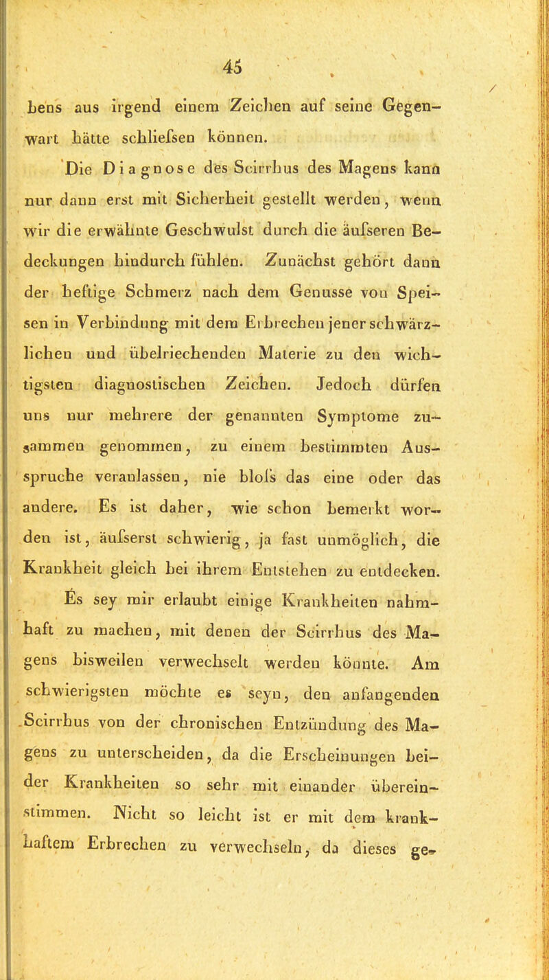 Leas aus irgend eiucm Zeichen auf seine Gegen- wart bätte scbliefsen können. Die Dia gnose des Scirrhus des Magens kann nur dann erst mit Sicherheil gestellt •werden, wenn wir die erwähnte Geschwulst durch die äufseren Be- deckungen hindurch fühlen. Zunächst gehört dann der' heftige Schmerz nach dem Genüsse von Spei- sen in Verbindung mit dem Ei brechen jener schwärz- lichen und übelriechenden Materie zu den wich- tigsten diagnostischen Zeichen. Jedoch dürfen uns nur mehrere der genannten Symptome zu- sammen genommen, zu einem bestimmten Aus- ' Spruche veranlassen, nie blols das eine oder das andere. Es ist daher, wie schon bemerkt wor- den ist, äufserst schwierig, ja fast unmöglich, die Krankheit gleich bei ihrem Enlslehen zu entdecken. Es sey mir erlaubt einige Krankheilen nahra- haft zu machen, mit denen der Scirrhus des Mar- gens bisweilen verwechselt werden könnte. Am schwierigsten möchte es seyn, den aufangendea .Scirrhus von der chronischen Entzündung des Ma- gens zu unterscheiden, da die Erscheinungen bei- der Krankheiten so sehr mit einander überein- stimmen. Nicht so leicht ist er mit dem krank- haftem Erbrechen zu verwechseln, dj dieses ge»