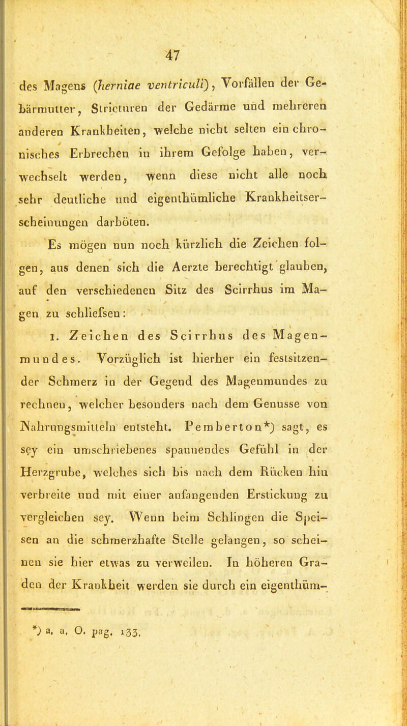 des Magens (lierniae veiüriculi)^ Vorfällen der Ge- Lhrmuuer, Siricturen der Gedärme und mehreren anderen Krankbellen, -welche nicht selten ein chro- nisches Erbrechen in ihrem Gefolge haben, ver- wechselt -werden, -wenn diese nicht alle noch sehr deutliche und eigenlhümliche Krankheitser- scheinungen darbölen. Es mögen nun noch kürzlich die Zeichen fol- gen, aus denen sich die Aerzte berechtigt glauben, auf den verschiedenen Sitz des Scirrhus im Ma- gen zu schliefsen: 1. Zeichen des Scirrhus des Magen- mundes. Vorzüglich ist hierher ein festsitzen- der Schmerz in der Gegend des Magenmundes zu rechnen, -welcher besonders nach dem Genüsse von Kalirungsmltiehi entsteht. Pemberton*) sagt, es scy ein umschriebenes spannendes Gefühl in der Herzgrube, welches sich bis nach dem Rücken hin verbreite und mit einer anfangenden Erstickung zu vergleichen sey. Wenn beim Schlingen die Spei- sen an die schmerzhafte Stelle gelangen, so schei- nen sie hier etwas zu verweilen. In höheren Gra- den der Krankheit werden sie durch ein eigenthüm-