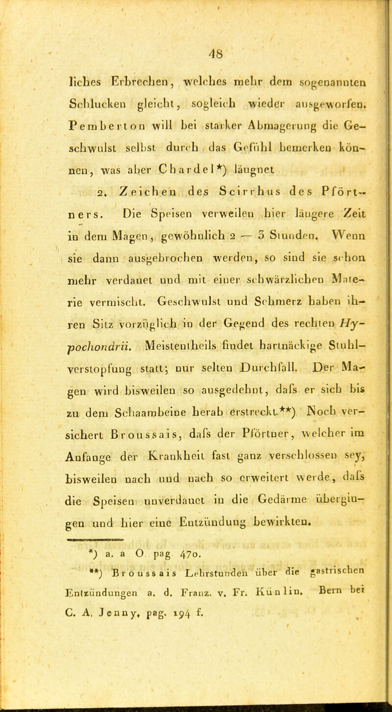 liches Erbrechen, •welches mehr dem sogenanntea Schlucken gleicht, sogleich wieder ausgeworfen. Pemberton will hei starker Abmagerung die Ge- schwulst selbst durch das Gefühl bemerken kön- nen, was aber Chardel*) läugnet 2, Zeichen des Scirrhus des Pfört- ners. Die Speisen verweilen hier längere Zeit in dem Magen, gewöhnlich 2 — 3 Siunden. Wenn sie dann ausgebrochen werden, so sind sie schon mehr verdauet und mit einer schwärzlichen Mate- rie vermiscbt. Geschwulst und Schmerz haben ih- ren Sitz vorzi'iglich In der Gegend des rechien Hy- pochondrii, Meistenlheils findet hartnäckige Siuhl- versiopfung statt; nur selten Durchfall. Der Ma- gen wird bisweilen so ausgedehnt, dafs er sich bis zu dem Schaambeine herab erstreckt.**) INoch ver- sichert ßroussais, dafs der Pförtner, welcher im Anfange der Krankheit fast ganz verschlossen sey, bisweilen nach und nach so erweitert werde, dafs die Speisen unverdauct in die Gedärme übergin- gen und hier eine Entzündung bewirkten. *) a. a O pag 470. •*) Broussais Lclirstunden über die gastrischen Enttündungen a. d. Franz. v. Fr. Künlin. Bern bei C. A, Jenny» pag. 194 f.