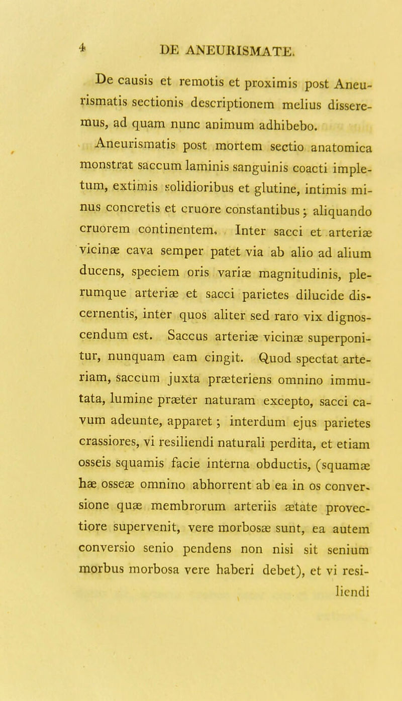 De causis et remotis et proximis post Aneu- rismatis sectionis descriptionem melius dissere- mus, ad quam nunc animum adhibebo. Aneurismatis post mortem sectio anatomica monstrat saccum laminis sanguinis coacti imple- tum, extimis solidioribus et glutine, intimis mi- nus concretis et cruore constantibus 5 aliquando cruorem continentem, Inter sacci et arterise vicinae cava semper patet via ab alio ad alium ducens, speciem oris variae magnitudinis, ple- rumque arteriae et sacci parietes dilucide dis- cernentis, inter quos aliter sed raro vix dignos- cendum est. Saccus arteriae vicinae superponi- tur, nunquam eam cingit. Quod spectat arte- riam, saccum juxta praeteriens omnino immu- tata, lumine praeter naturam excepto, sacci ca- vum adeunte, apparet; interdum ejus parietes crassiores, vi resiliendi naturali perdita, et etiam osseis squamis facie interna obductis, (squamee hae osseae omnino abhorrent ab ea in os conver» sione quae membrorum arteriis aetate provec- tiore supervenit, vere morbosae sunt, ea autem conversio senio pendens non nisi sit senium morbus morbosa vere haberi debet), et vi resi- liendi