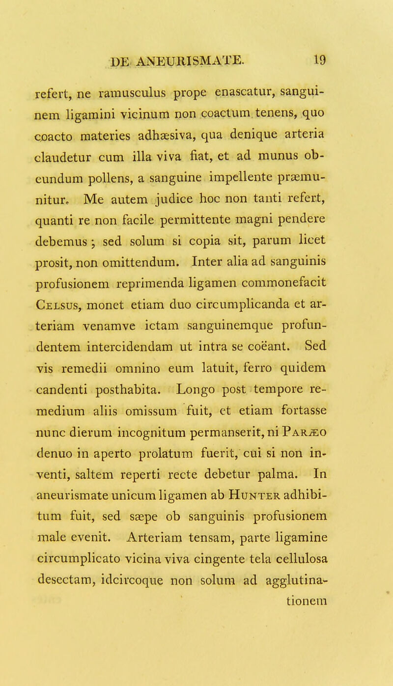 refert, ne rarausculus prope enascatur, sangui- nem ligamini vicinum non coactum tenens, quo coacto materies adhaesiva, qua denique arteria claudetur cum illa viva fiat, et ad munus ob- eundum pollens, a sanguine impellente prsemu- nitur, Me autem judice hoc non tanti refer.t, quanti re non facile permittente magni pendere debemus; sed solum si copia sit, parum licet prosit, non omittendum. Inter alia ad sanguinis profusionem reprimenda ligamen commonefacit Celsus, monet etiam duo circumplicanda et ar- teriam venamve ictam sanguinemque profun- dentem intercidendam ut intra se coeant. Sed vis remedii omnino eum latuit, ferro quidem candenti posthabita. Longo post tempore re- medium aliis omissum fuit, et etiam fortasse nunc dierum incognitum permanserit,ni Par^eo denuo in aperto prolatum fuerit, cui si non in- venti, saltem reperti recte debetur palma. In aneurismate unicumligamen ab Hunter adhibi- tum fuit, sed ssepe ob sanguinis profusionem male evenit. Arteriam tensam, parte ligamine circumplicato vicina viva cingente tela cellulosa desectam, idcircoque non solum ad agglutina- tionem