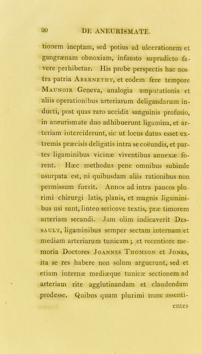 tionem ineptam, sed potius ad ulcerationem et gangraenam obnoxiam, infausto supradicto fa- vere perhibetur. His probe perspectis hac nos- tra patria Abernethy, et eodem fere tempore Maunoir Geneva, analogia amputationis et aliis operationibus arteriarum deligandarum in- ducti, post quas raro accidit sanguinis profusio, in aneurismate duo adhibuerunt ligamina, et ar- teriam interciderunt, sic ut locus datus esset ex- tremis praecisis deligatis intra se coeundis, et par- tes ligaminibus vicinae viventibus annexae fo- rent. Haec methodus pene omnibus subinde usurpata est, ni quibusdam aliis rationibus non permissum fuerit. Annos ad intra paucos plu- rimi chirurgi latis, planis, et magnis ligamini- bus usi sunt, linteo sericove textis, prae timorem arteriam secandi. Jam olim indicaverit Des- sault, ligaminibus semper sectam internam et mediam arteriarum tunicam ; et recentiore me- moria Doctores Joannes Thomson et Jones, ita se res habere non solum arguerunt, sed et etiam internae mediaeque tunicae sectionem ad arteriam rite agglutinandam et claudendam prodesse. Quibus quam plurimi nunc assenti- entes