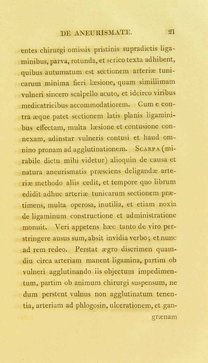 entes chirurgi omissis pristinis supradictis liga- minibus, parva, rotunda, et serico texta adhibent, quibus autumatum est sectionem arteriae tuni- carum minima fieri laesione, quam simillimam vulneri sincero scalpello acuto, et idcirco viribus medicatricibus accommodatiorem. Cum e con- tra aeque patet sectionem latis planis ligamini- bus efFectam, multa laesione et contusione con- nexam, adinstar vulneris contusi et haud om- nino pronam ad agglutinationem. Scarpa (mi- rabile dictu mihi videtur) alioquin de causa et natura aneurismatis praesciens deligandae arte- riae methodo aliis cedit, et tempore quo librum edidit adhuc arteriae tunicarum sectionem prae- timens, multa operosa, inutilia, et etiam noxia de ligaminum constructione et administratione monuit. Veri appetens haec tanto de viro per- stringere ausus sum, absit invidia verbo; etnunc ad rem redeo. Perstat aegro discrimen quam- diu circa arteriam manent ligamina, partim ob vulneri agglutinando iis objectum impedimen- tum, partim ob animum chirurgi suspensum, ne dum perstent vulnus non agglutinatum tenen- tia, arteriam ad phlogosin, ulcerationem, et gan- graenam