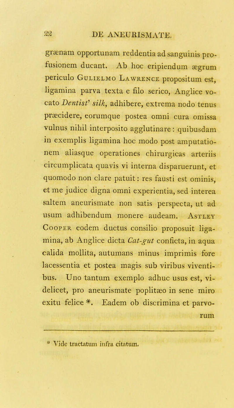 graenam opportunam reddentia adsanguinis pro- fusionem ducant. Ab hoc eripiendum a?grum periculo Gulielmo Lawrence propositum est, ligamina parva texta e filo serico, Anglice vo- cato Dentis? silk, adhibere, extrema nodo tenus praecidere, eorumque postea omni cura omissa vulnus nihil interposito agglutinare: quibusdam in exemplis ligamina hoc modo post amputatio- nem aliasque operationes chirurgicas arteriis circumplicata quavis vi interna disparuerunt, et quomodo non clare patuit: res fausti est ominis, et me judice digna omni experientia, sed interea saltem aneurismate non satis perspecta, ut ad usum adhibendum monere audeam. Astley Cooper eodem ductus consilio proposuit liga- mina, ab Anglice dicta Cat-gut conficta, in aqua calida mollita, autumans minus imprimis fore lacessentia et postea magis sub viribus viventi- bus. Uno tantum exemplo adhuc usus est, vi- delicet, pro aneurismate poplitaeo in sene miro exitu felice *. Eadem ob discrimina et parvo- rum w Vidc tractatum infra citatum.