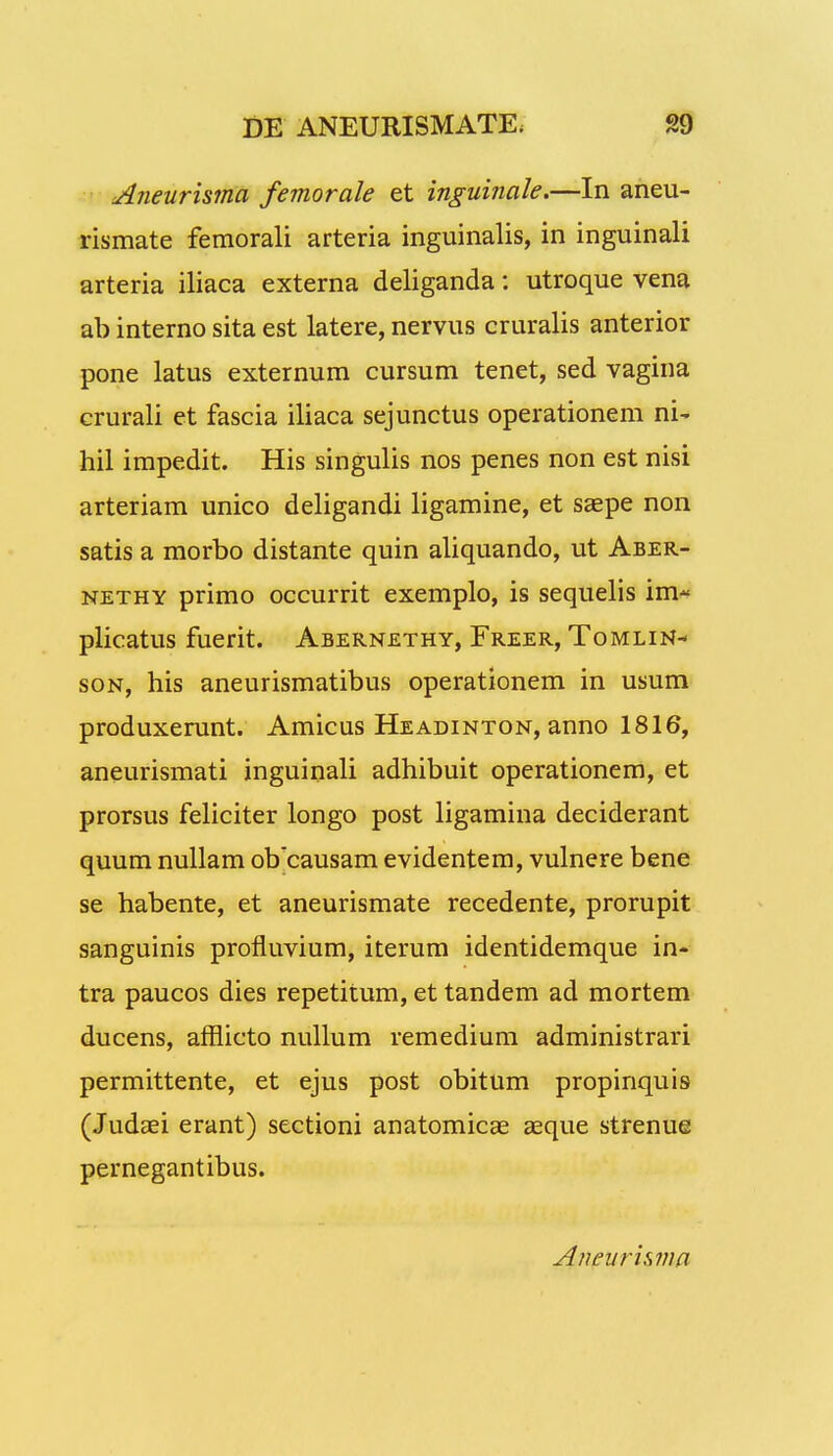 Aneurisma femorale et inguinale.—In aneu- rismate femorali arteria inguinalis, in inguinali arteria iliaca externa deliganda: utroque vena ab interno sita est latere, nervus cruralis anterior pone latus externum cursum tenet, sed vagina crurali et fascia iliaca sejunctus operationem ni- hil impedit. His singulis nos penes non est nisi arteriam unico deligandi ligamine, et saepe non satis a morbo distante quin aliquando, ut Aber- nethy primo occurrit exemplo, is sequelis im- plicatus fuerit. Abernethy, Freer, Tomlin- son, his aneurismatibus operationem in usum produxerunt. Amicus Headinton, anno 1816, aneurismati inguinali adhibuit operationem, et prorsus feliciter longo post ligamina deciderant quum nullam oVcausam evidentem, vulnere bene se habente, et aneurismate recedente, prorupit sanguinis profluvium, iterum identidemque in- tra paucos dies repetitum, et tandem ad mortem ducens, afflicto nullum remedium administrari permittente, et ejus post obitum propinquis (Judaei erant) sectioni anatomicae aeque strenue pernegantibus.