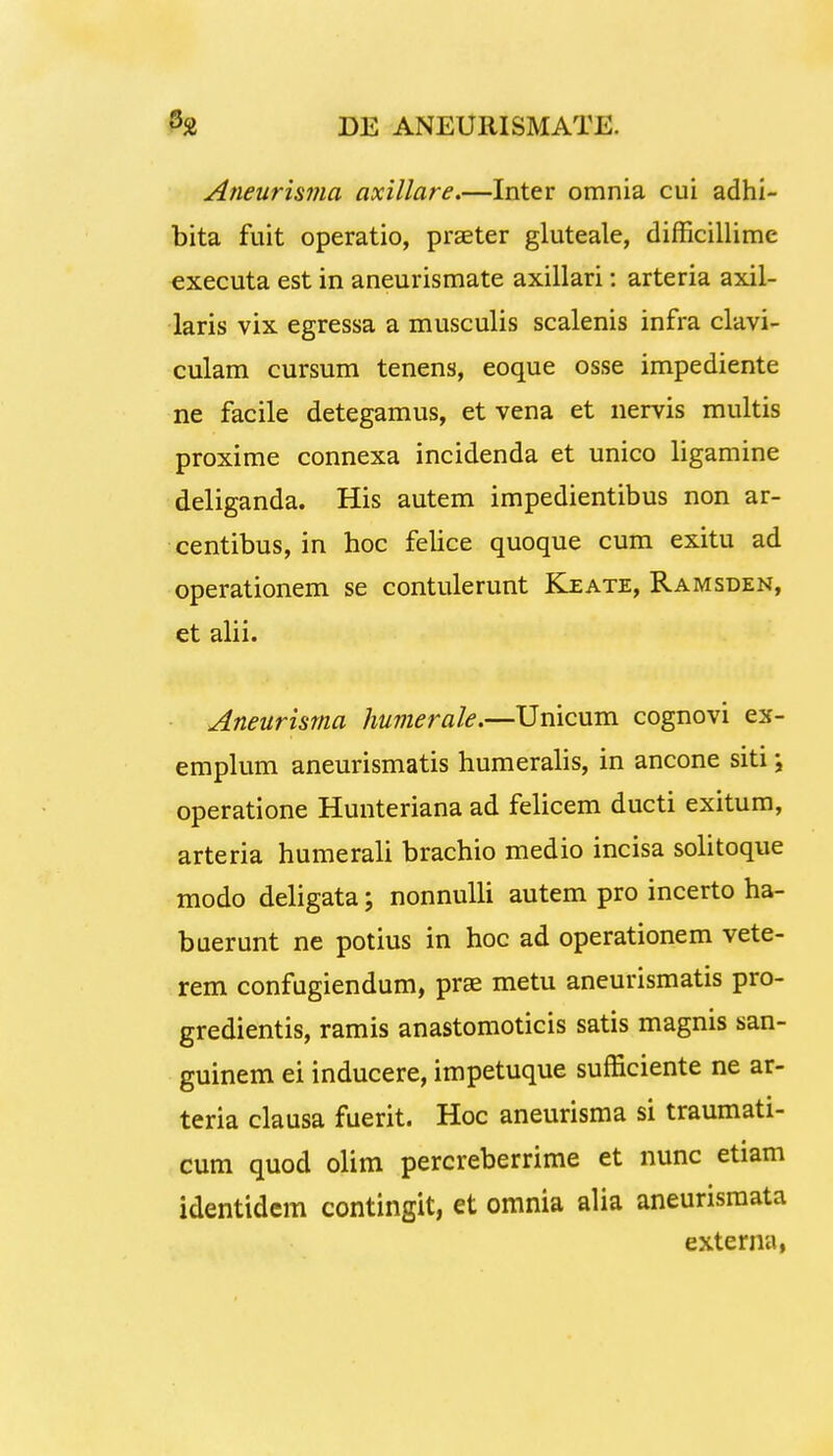 Aneurisma axillare.—Inter omnia cui adhi- bita fuit operatio, praeter gluteale, difficillime executa est in aneurismate axillari: arteria axil- laris vix egressa a musculis scalenis infra clavi- culam cursum tenens, eoque osse impediente ne facile detegamus, et vena et nervis multis proxime connexa incidenda et unico ligamine deliganda. His autem impedientibus non ar- centibus, in hoc felice quoque cum exitu ad operationem se contulerunt Keate, Ramsden, et alii. Aneurisma humerale.—Unicum cognovi ex- emplum aneurismatis humeralis, in ancone siti j operatione Hunteriana ad felicem ducti exitum, arteria humerali brachio medio incisa solitoque modo deligata; nonnulli autem pro incerto ha- buerunt ne potius in hoc ad operationem vete- rem confugiendum, prae metu aneurismatis pro- gredientis, ramis anastomoticis satis magnis san- guinem ei inducere, impetuque sufficiente ne ar- teria clausa fuerit. Hoc aneurisma si traumati- cum quod olim percreberrime et nunc etiam identidem contingit, et omnia alia aneurismata externa,