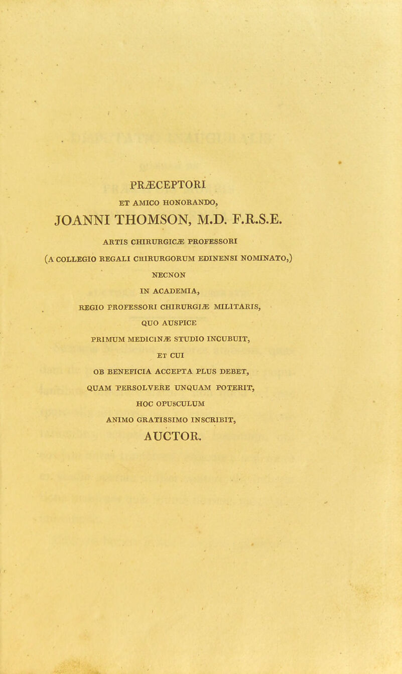 PRiECEPTORI ET AMICO HONOKANDO, JOANNI THOMSON, M.D. F.R.S.E. ARTIS CHIRURGICiE PROFESSORI (A COLLEGIO REGALI CHIRURGORUM EDINENSI NOMINATO,) NECNON IN ACADEMIA, REGIO PROFESSORI CHIRURGI^ MILITARIS, QUO AUSPICE PRIMUM MEDIClNiE STUDIO INCUBUIT, ET CUI OB BENEFICIA ACCEPTA PLUS DEBET, QUAM PERSOLVERE UNQUAM POTERIT, HOC OPUSCULUM ANIMO GRATISSIMO INSCRIBIT, AUCTOR.