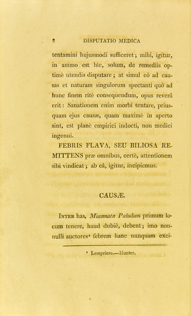 tentamini hujusmodi sufiiceret; mihi, igitur, in animo est hic, solum, de remediis op- tim^ utendis disputare j at simul eo ad cau- sas et naturam singulorum spectanti qu6 ad hunc finem rite consequendum, opus revera erit: Sanationem enim morbi tentare, prius- quam ejus causae, quam maxime in aperto sint, est plan^ empirici indocti, non medici ingenui. FEBRIS FLAVA, SEU BILIOSA RE- MITTENS prae omnibus, cert^, attentionem sibi vindicat j ab ea, igitur, incipiemus. CAUS^. Inter has, Miasmata Paludum primum lo- cum tenere, haud dubie, debent; imo non- nuUi auctores» febrem hanc nunquam exci- * Lempriere.—Hunter.